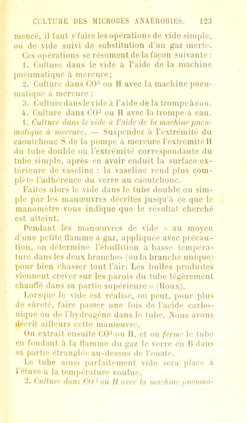 mencé, il faut y faire les opérations de vide simple, ou de vide suivi de substitution d'un gaz inerte. Ces opérations se résument do la façon suivante : 1. Culture dans le vide à l'aide de la macliine [)neumatique à mercure; 2. Culture dans CO- ou H avec la machine pneu- matique à mercure ; 3. Culturedansle vide à l'aide de la Irompeàeau. 4. Culture dans CO- ou 11 avec la trompe à eau. 1. Cullurc dans le vide à l'aide de la innchine pneu- matique à mcreure. — Suspendez à l'extrémité du caoutchouc S de la pompe à mercure rextrémitcH du tube double ou l'extrémité correspondante du tube simple, après en avoir enduit la surface ex- térieure de vaseline : la vaseline rend plus com- plète l'adhérence du verre au caoutchouc. Faites alors le vide dans le tube douille ou sim- ple par les manœuvres décrites jusqu'à ce que le manomètre vous indique que le résultat cherché est atteint. Pendant les manœuvres de vide << au moyeu d'une petite llarame à gaz, appliquée avec précau- tion, on détermine l'ébullilion à basse tempéra- lui'o dans les deux brauciujs (ou la branche unique) pour bien ciiasser tout Tair. Les bulles produites viennent crever sur les parois du tube légèrement chaufTé dans sa partie supérieure » (Roux). Lorsf[ui' le vide est réalisi', on peut, ])our plus de sûreté, faire passer une fois de l'acide carl)o- ni([uc ou de i'Iiydrogéne dans le tulx;. Nous avons décrit ailleurs cette maïuiîuvri'. On extrait ensuite CO- nu II, et on feruv le tube en fondant à la flamme du gaz le vci're en I! dans sa partie étrangléi; au-dessus (b' Touatc. Le tube ainsi parfaiti-ment vide sera phu'j' à l'étuve à la température voulue. 2. Culture dans CO - ou II avec la inac/iinc jinruina-