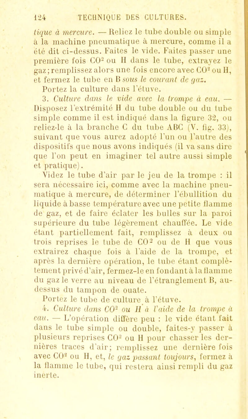 liqiie à mercure. — Reliez le tube double ou simple à la machine pneumatique à mercure, comme il a été dit ci-dessus. Faites le vide. Faites passer une première fois CO- ou H dans le tube, extrad ez le gaz;remplissez alors une fois encore avec CO- ou H, et fermez le tube en B sous le courant de (juz. Portez la culture dans l'éluve. 3. Culture dans le vide avec la trompe à eau. — Disposez rextrémilé H du tube double ou du tube simple comme il est indiqué dans la figure 32, ou reliez-le à la branche C du tube ABC (V. fig. 33), suivant que vous aurez adopté l'un ou l'autre des dispositifs que nous avons indiqués (il va sans dire que Ton peut en imaginer tel autre aussi simple et pratique). Videz le tube d'air par le jeu de la trompe : il sera nécessaire ici, comme avec la machine pneu- matique à mercure, de déterminer l'ébullition du liquide à basse température avec une petite flamme de gaz, et de faire éclater les bulles sur la paroi supérieure du tube légèrement chaulTée. Le vide étant partiellement fait, remplissez à deux ou trois reprises le tube de CO- ou de H que vous extrairez chaque fois à l'aide de la trompe, et après la dernière opération, le tube étant complè- tement privé d'air, fermez-le en fondant à la flamme du gaz le verre au niveau de l'étranglement B, au- dessus du tampon de ouate. Portez le tube de culture à l'étuve. 4. Culture dmis CO- ou H à l'aide de la trompe à eau. — L'opération diffère peu : le vide étant fait dans le tube simple ou double, faites-y passer à plusieurs reprises CO- ou H pour chasser les der- nières traces d'air; remplissez une dernière fois avec CO- ou H, et, le gaz passant toujours., fermez à la flamme le tube, qui restera ainsi rempli du gaz inerte.