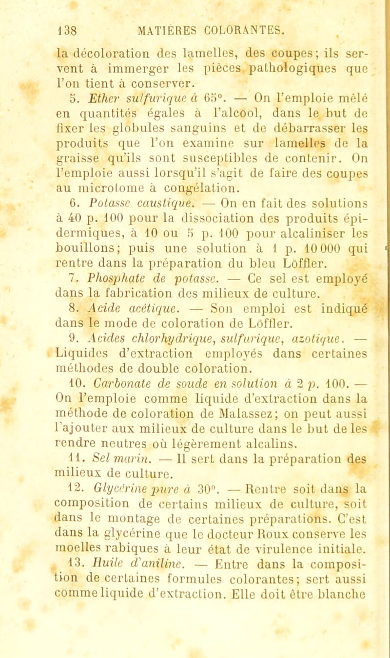 la décoloration des lamelles, des coupes ; ils ser- vent à immerger les pièces pathologiques que l'on tient à conserver. 5. Ether sulfurique à 6'6°. — On l'emploie mêlé en quantités égales à l'alcool, dans le but de fixer les globules sanguins et de débarrasser les produits que l'on examine sur lamelles de la graisse qu'ils sont susceptibles de contenir. On l'emploie aussi lorsqu'il s'agit de faire des coupes au microlome à congélation. 6. Potasse caustique. — On en fait des solutions à 40 p. 100 pour la dissociation des produits épi- dermiques, à 10 ou .S p. 100 pour alcaliniser les bouillons; puis une solution à 1 p. 10 000 qui rentre dans la préparation du bleu Lôffler. 7. Phosjjhate de potasse. — Ce sel est employé dans la fabrication des milieux de culture. 8. Acide acétique. — Son emploi est indiqué dans le mode de coloration de Lôffler. 9. Acides chlorhydrique, sulfurique, azotique. — Liquides d'extraction employés dans certaines méthodes de double coloration. 10. Carbonate de soude en solution à 2 p. 100. — On l'emploie comme liquide d'extraction dans la méthode de coloration de Malassez; on peut aussi l'ajouter aux milieux de culture dans le but de les rendre neutres où légèrement alcalins. H. Sel marin. — Il sert dans la préparation des milieux de culture. 12. Ghjci'rine pure à 30. —Rentre soit dans la composition de certains milieux de culture, soit dans le montage de certaines préparations. C'est dans la glycérine que le docteur Roux conserve les moelles rabiques à leur état de virulence initiale. , 13. Huile d'aniline. — Entre dans la composi- tion de certaines formules colorantes; sert aussi comme liquide d'extraction. Elle doit être blanche
