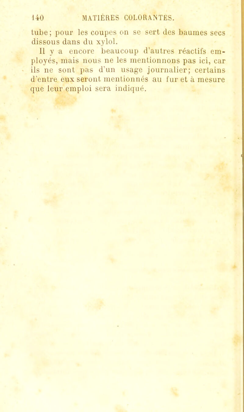 tube ; pour les coupes on se sert des baumes secs dissous dans du xylol. Il y a encore beaucoup d'autres réactifs em- ployés, mais nous ne les mentionnons pas ici, car ils ne sont pas d'un usage journalier; certains d'entre eux seront mentionnés au fur et à mesure que leur emploi sera indiqué.