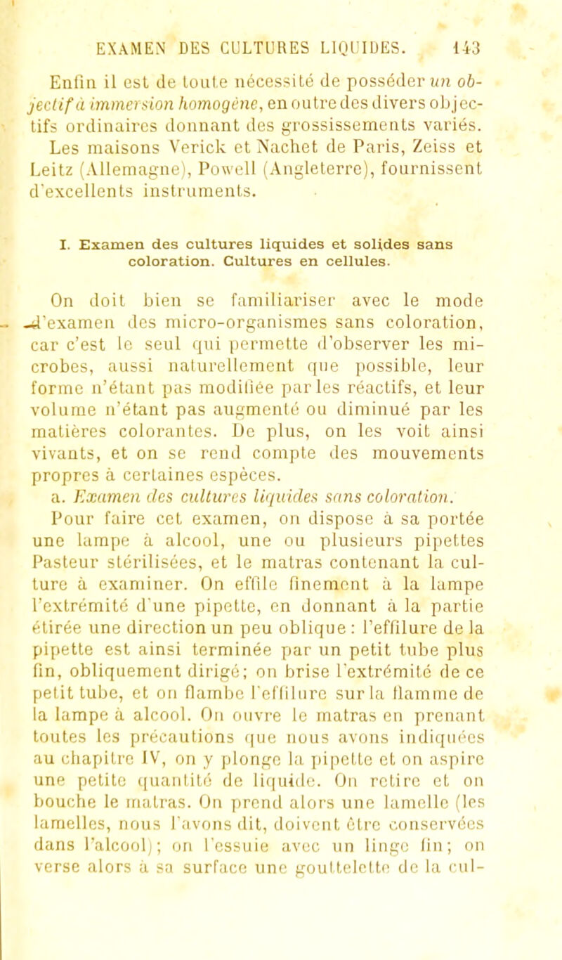 Enfin il est de loule nécessité de posséder îi?i ob- jectif à immersion homogène, en outredes divers objec- tifs ordinaires donnant des grossissements variés. Les maisons Verick et Nachet de Paris, Zeiss et Leitz (.Vllemagne), Powell (Angleterre), fournissent d'excellents instruments. I. Examen des cultures liquides et solides sans coloration. Cultures en cellules. On doit bien se familiariser avec le mode - -4'examen des micro-organismes sans coloration, car c'est le seul qui permette d'observer les mi- crobes, aussi naturellement que possible, leur forme n'étant pas modifiée parles réactifs, et leur volume n'étant pas augmenté ou diminué par les matières colorantes. JJe plus, on les voit ainsi vivants, et on se rend compte des mouvements propres à certaines espèces. a. Examen des cultures liquides sans coloration. Pour faire cet examen, on dispose à sa portée une lampe à alcool, une ou plusieurs pipettes Pasteur stérilisées, et le matras contenant la cul- ture à examiner. On effile finement à la lampe l'extrémité d'une pipette, en donnant à la partie étirée une direction un peu oblique: l'effilure de la pipette est ainsi terminée par un petit tube plus fin, obliquement dirigé; on brise l'extrémité de ce [>elit tube, et on flambe l'eflilure sur la llamme de la lampe à alcool. Ou ouvre le matras on prenant toutes les précautions f|ue nous avons indiqui'cs au chapitre IV, on y plonge la idpctte et on aspire une petite quantité de liquide. On retire et on bouche le uiatras. On prend alors une lamelle (les lamelles, nous l'avons dit, doivent être conservées dans l'alcool]; on l'essuie avec un linge fin; on verse alors à sa surface une gouttelette de la cul-