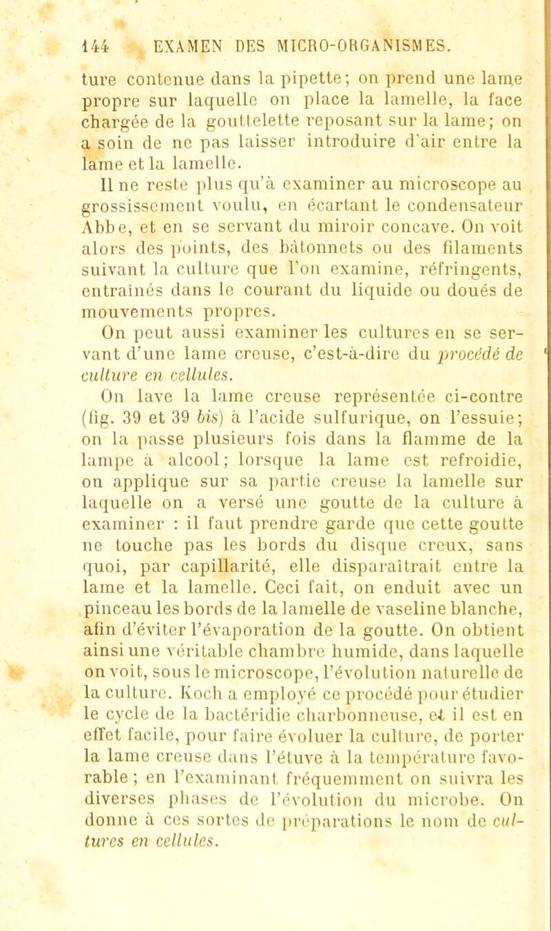 ture contenue dans la pipette; on prend une lame propre sur laquelle on place la lamelle, la face chargée de la gouttelette reposant sur la lame; on a soin de ne pas laisser introduire dair entre la lame et la lamelle. Il ne reste plus qu'à examiner au microscope au grossissement voulu, en écartant le condensateur Abbe, et en se servant du miroir concave. On voit aloi's des points, des bâtonnets ou des filaments suivant la culture que Ton examine, réfringents, entraînés dans le courant du liquide ou doués de mouvements propres. On peut aussi examiner les cultures en se ser- vant d'une lame creuse, c'est-à-dire du i^rocédé de culture en cellules. On lave la lame creuse représentée ci-contre (fig. 39 et 39 bis) à l'acide sulfurique, on l'essuie; on la passe plusieurs fois dans la flamme de la lampe à alcool; lorsque la lame est refroidie, on applique sur sa parlie creuse la lamelle sur laquelle on a versé une goutte de la culture à examiner : il faut prendre garde que cette goutte ne touche pas les bords du disque creux, sans quoi, par capillarité, elle disparaîtrait entre la lame et la lamelle. Ceci fait, on enduit avec un pinceau les bords de la lamelle de vaseline blanche, afin d'éviter l'évaporation de la goutte. On obtient ainsi une véritable chambre humide, dans laquelle on voit, sous le microscope, l'évolution naturelle de la culture. Koch a employé ce procédé pour étudier le cycle de la bactéridie charbonneuse, ei il est en effet facile, pour faire évoluer la culture, de porter la lame creuse dans l'étuve à la température favo- rable ; en l'examinant fréquemment on suivra les diverses phases de l'évolution du microbe. On donne à ces sortes do préparations le nom de cul- tures en cellules.