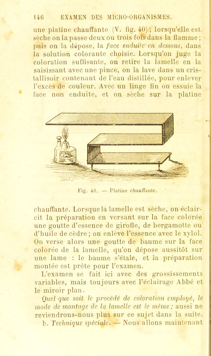 une platine chauffante (V. fig. 40) ; lorsqu'elle est sèche on la passe deux ou trois fofs dans la flamme ; puis on la dépose, la /'ace enduile en dessous, dans la solution colorante choisie. Lorsqu'on juge la coloration suffisante, on retire la lamelle en la saisissant avec une pince, on la lave dans un cris- tallisoir contenant de l'eau distillée, pour enlever l'excès de couleur. Avec un linge fin on essuie la face non enduite, et on sèche sur la platine Fig. 40. — Platine chaulTmile. chauffante. Lorsque la lamelle est sèche, on éclair- cit la préparation en versant sur la face colorée une goutte d'essence de girofle, de bergamotte ou d'huile de cèdre ; on enlève l'essence avec le xylol. On verse alors une goutte de baume sur la face colorée de la lamelle, qu'on dépose aussitôt sur une lame : le baume s'étale, et la préparation montée est prête pour l'examen. L'examen se fait ici avec des grossissements variables, mais toujours avec l'éclairage Abbé et le miroir plan. Quel que soit le procédé de coloration employé, le mode de montage do la lamelle est le même : aussi ne reviendrons-nous plus sur ce sujet dans la suite. b. Technique spéciale. — Nous allons maintenant