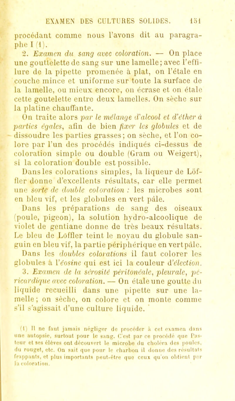 procédant comme nous l'avons dit au paragra- phe I fl). 2. Examen du sang avec coloration. — On place une gouttelette de sang sur une lamelle; avec l'effi- lure de la pipette promenée à plat, on l'étalé en couche mince et uniforme sur toute la surface de la lamelle, ou mieux encore, on écrase et on étale cette goutelelte entre deux lamelles. On sèche sur la platine chauffante. On traite alors j)ar le mélange d'alcool et d'éther à parties égales, afin de bien fixer les globules et de dissoudre les parties grasses; on sèche, et l'on co- lore par l'un des procédés indiqués ci-dessus de coloration simple ou double (Gram ou Weigert), si la coloration double est possible. Dans les colorations simples, la liqueur de Lôf- fler donne d'excellents résultats, car elle permet une soi'te de double coloration : les microbes sont en bleu vif, et les globules en vert pâle. Dans les préparations de sang des oiseaux (poule, pigeon), la solution hydro-alcoolique de violet de gentiane donne de très beaux résultats. Le bleu de Loffler teint le noyau du globule san- guin en bleu vif, la partie périphérique en vertpàlc. Dans les doubles colorations il faut colorer les globules à Véosine qui est ici la couleur d'élection. 3. Examen de ta sérosité périlonéale, pleurale, i>c- ricardique avec coloration. — On étale une goutte du liquide recueilli dans une pipette sur une la- melle; on sèche, on colore et on monte comme s'il s'agissait d'une culture liquide. (I) Il ne faut j.imais nogliffcr de proccdnr ;i ccl oxamen dans line autopsip, surtout pour h; sang, ( est par ce procédo que Pas- teur et 303 élèves ont découvert le microbe du choléra des poules, du rouget, etc. Ou sait que pour le charbon il donne des résultats frappants, et plus iin[iortants peut-être que ceux (|u'oii obtient par la cidoration.