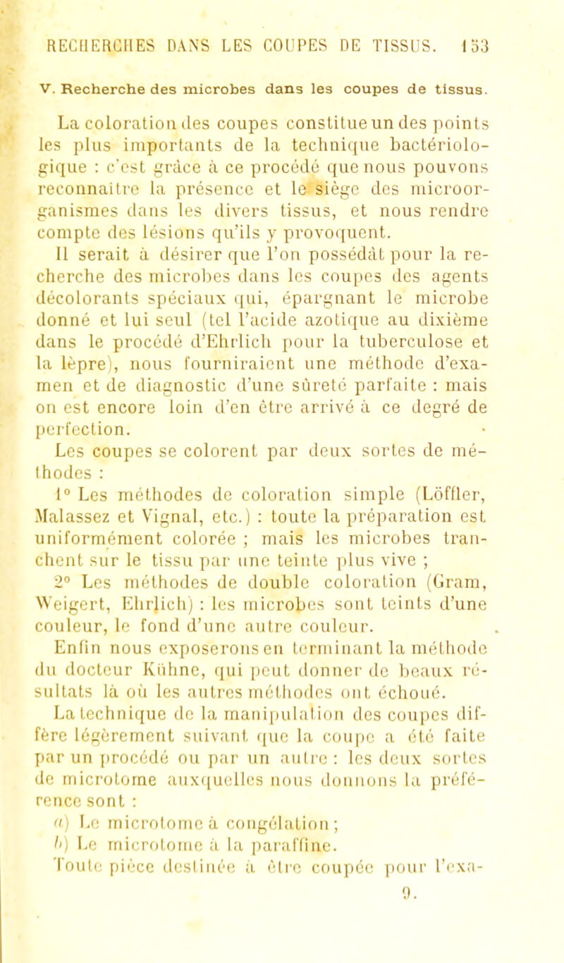 V. Recherche des microbes dans les coupes de tissus. La coloration des coupes constitue un des point s les plus importants de la technique bactériolo- gique : c'est grâce à ce procédé que nous pouvons reconnaître la présence et le siège des microor- ganismes dans les divers tissus, et nous rendre compte des lésions qu'ils y provoquent. Il serait à désirer que l'on possédât pour la re- cherche des microlies dans les coupes des agents décolorants spéciaux qui, épargnant le microbe donné et lui seul (tel l'acide azotique au dixième dans le procédé d'Ehrlich pour la tuberculose et la lèpre), nous fourniraient une méthode d'exa- men et de diagnostic d'une sûreté parfaite : mais on est encore loin d'en être arrivé à ce degré de perfection. Les coupes se colorent par deux sortes de mé- thodes : 1° Les méthodes do coloration simple (Lôffler, Malassez et Vignal, etc.) : toute la préparation est uniformément colorée ; mais les microbes tran- chent sur le tissu par une teinte plus vive ; 2° Les méthodes de double coloration (Gram, Weigert, Elirlicli) : les microbes sont teints d'une couleur, le fond d'une autre couleur. Enfin nous exposerons en terminant la méthode du docteur Kiihne, qui peut donner de beaux ré- sultats là ûti les autres méthodes ont échoué. La technique do la manipulation des coupes dif- fère légèrement suivant que la coupe a i3té faite par un jirocédé ou par un autre : les deux sortes de microtome auxquelles nous donnons la préfé- rence sont : a) Le microtome à congélation; /') Le inicrotoine à la paraffine. Toute pièce destinée à être coupée pour l'rxa- 9.