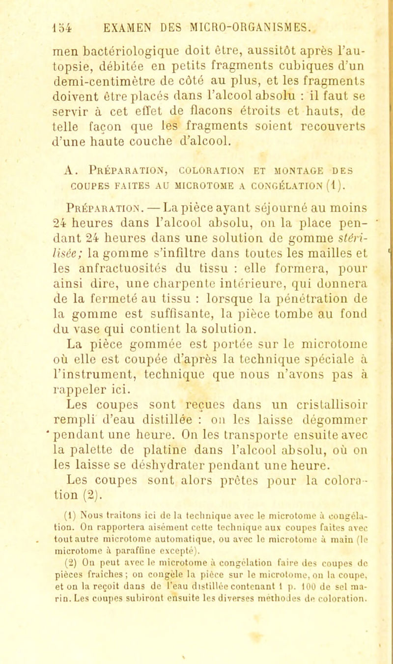 men bactériologique doit être, aussitôt après l'au- topsie, débitée en petits fragments cubiques d'un demi-centimètre de côté au plus, et les fragments doivent être placés dans l'alcool absolu : il faut se servir à cet effet de flacons étroits et hauts, de telle façon que les fragments soient recouverts d'une haute couche d'alcool. A. PréparatiOiN, coloration et montage des COUPES faites au microtome a congélatio.n (1). Préparation. — La pièce ayant séjourné au moins 24 heures dans l'alcool absolu, on la place pen- dant 24 heures dans une solution de gomme stéri- lisée; la gomme s'infiltre dans toutes les mailles et les anfractuosités du tissu : elle formera, pour ainsi dire, une charpente intérieure, qui donnera de la fermeté au tissu : lorsque la pénétration de la gomme est suffisante, la pièce tombe au fond du vase qui contient la solution. La pièce gommée est portée sur le microlome où elle est coupée d'après la technique spéciale à l'instrument, technique que nous n'avons pas à rappeler ici. Les coupes sont reçues dans un cristallisoir rempli d'eau distillée : on les laisse dégommer pendant une heure. On les transporte ensuite avec la palette de platine dans l'alcool absolu, oii on les laisse se déshydrater pendant une heure. Les coupes sont alors prêtes pour la colora - tion (2). (1) Nous traitons ici de la tecliiiique .ivec le microtoiiie à cougéla- tion. On rapportera aisément cette technique aux coupes faites avec tout autre microtonie automatique, ou avec le microtonie à main (le inicrotome à parafline excepté). (2) Ou peut avec le niicrotome à congélation faire des coupes de pièces fraiches ; on congèle la pièce sur le microtome, on la coupe, et on la reçoit dans de l'eau distillée contenant 1 ji. tOO de sel ma- rin. Les coupes subiront ensuite les diverses méthodes de coloration.
