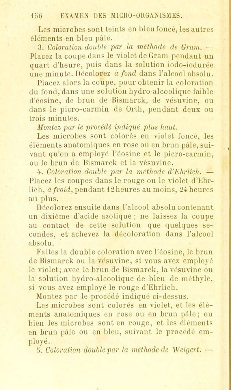 Les microbes sont teints en bleu foncé, les autres éléments en bleu pâle. 3. Coloration double par la méthode de Gram. — Placez la coupe clans le violet de Gram pendant un quart d'heure, puis dans la solution iodo-iodurée une minute. Décolorez à fond dans l'alcool absolu. Placez alors la coupe, pour obtenir la coloration du fond, dans une solution hydro-alcoolique faible d'éosine, de brun de Bismarck, de vésuvine, ou dans le picro-carmin de Orth, pendant deux ou trois minutes. Montez pur le procédé indiqué plus haut. Les microbes sont colorés en violet foncé, les éléments anatomiques en rose ou en brun pâle, sui- vant qu'on a employé l'éosine et le picro-carmin, ou le brun de Bismarck et la vésuvine. 4. Coloration double jjar la méthode d'Ehrlich. — Placez les coupes dans le rouge ou le violet d'Ehr- lich, à/rotci, pendant 12heures au moins, 24 heures au plus. Décolorez ensuite dans l'alcool absolu contenant un dixième d'acide azotique ; ne laissez la coupe au contact de cette solution que quelques se- condes, et achevez la décoloration dans l'alcool absolu. Faites la double coloration avec l'éosine, le brun de Bismarck ou la vésuvine, si vous avez employé le violet; avec le brun de Bismarck, la vésuvine ou la solution hydro-alcoolique de bleu de méthyle, si vous avez employé le rouge d'Ehrlich. Montez par le procédé indiqué ci-dessus. Les microbes sont colorés en violet, et les élé- ments anaLomiquos en rose ou en brun pâle ; ou bien les microbes sont en rouge, et les éléments en brun pàle ou en bleu, suivant le procédé em- ployé. f). Coloration double par la méthode de Weigert. —