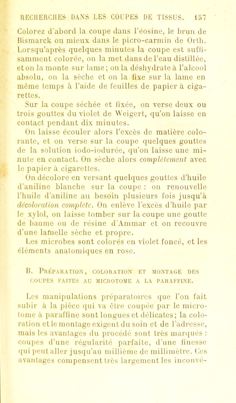 Colorez d'abord la coupe dans Téosinc, le brun de Bismarck ou mieux dans le picro-carmin de Ûrlh. Lorsqu'après quelques minutes la coupe est sufli- sanuncnt colorée, on la met dans de l'eau distillée, et on la monte sur lame ; on la déshydrate à l'alcool absolu, on la sèche et on la fixe sur la lame en même temps à l'aide de feuilles de papier à ciga- rettes. Sur la coupe séchée et fixée, on verse deux ou trois gouttes du violet de Weigcrt, qu'on laisse en contact pendant dix minutes. On laisse écouler alors l'excès de matière colo- rante, et on verse sur la coupe quelques gouttes de la solution iodo-iodurée, qu'on laisse une mi- nute en contact. On sèche alors complclcment avec le papier à cigarettes. On décolore en versant quelques gouttes d'huile d'aniline blanche sur la coupe : on renouvelle l'huile d'aniline au besoin plusieurs fois jusqu'à décoloration complète. On enlève l'excès d'huile par le xylol, on laisse tomber sur la coupe une goutte de baume ou de résine d'Ammar et on recouvre d'une lamelle sèche et propre. Les microbes sont colorés en violet foncé, et les éléments anatomiqucs en rose. B. Préparation, coloration et montage des COUPES faites au MICrtOTOME A LA PAUAl'l-INE. Les mani])ulations préparatoires que l'on fait sui)ir à la pièce qui va être coupée par le micro- lorne à [laraffine sont longues et di'licatcs; la colo- ration et le montage exigent du soin et de l'adresse, mais les avantages du procédé sont très marqués : coujies d'une régularité parfaite, d'une finesse qui [)cut aller jusqu'au millième d(! rnillinièti'o. (^es avantages compensent très largement les incoiivé-