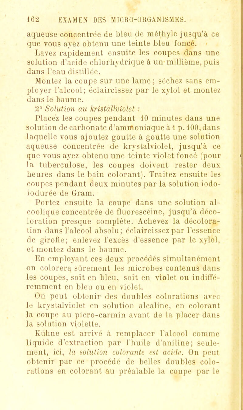 aqueuse concentrée de bleu de méthyle jusqu'à ce que vous ayez obtenu une teinte bleu foncé. Lavez rapidement ensuite les coupes dans une solution d'acide clilorhydrique à un millième, puis dans l'eau distillée. Montez la coupe sur une lame; séchez sans em- ployer l'alcool; éclaircissez par le xylol et montez dans le baume. 2° Solution au kristaUviolet : Placez les coupes pendant 10 minutes dans une solution de carbonate d'ammoniaque à 1 p. 100, dans laquelle vous ajoutez goutte à goutte une solution aqueuse concentrée de krystalviolet, jusqu'à ce que vous ayez obtenu une teinte violet foncé (pour la tuberculose, les coupes doivent rester deux heures dans le bain colorant). Traitez ensuite les coupes pendant deux minutes par la solution iodo- iodurée de Grara. Portez ensuite la coupe dans une solution al- coolique concentrée de fluorescéine, jusqu'à déco- loration presque complète. Achevez la décolora- tion dans l'alcool absolu; éclaircissez par l'essence de girolle; enlevez l'excès d'essence par le xylol, et montez dans le baume. En employant ces deux procédés simultanément on colorera sûrement les microbes contenus dans les coupes, soit en bleu, soit en violet ou indilTé- remmcnt eu bleu ou en violet. On peut obtenir des doubles colorations avec le krystalviolet en solution alcaline, en colorant la coupe au picro-carmin avant de la placer dans la solution violette. Kiihnc est arrivé à remplacer l'alcool comme liquide d'extraction par l'huile d'aniline; seule- ment, ici, la solution colorante est acide. On peut obtenir par ce procédé de belles doubles colo- rations en colorant au préalable la coupe par le