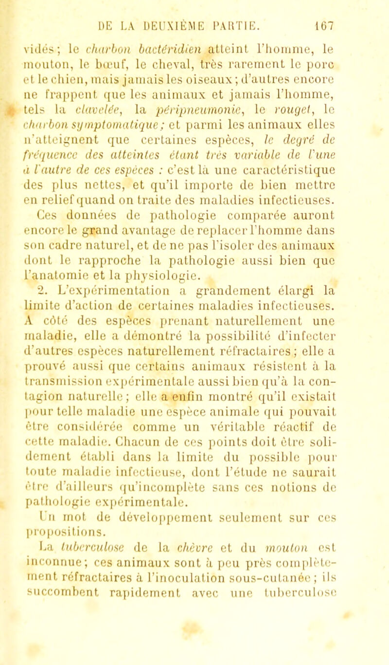 vidés; le cluirbon bactdridien atteint riioinme, le iiiouloii, le birut', le clieval, très rarement le porc et le chien, mais jamais les oiseaux; d'autres encore ne frappent que les animaux et jamais l'iiorame, tel? la cluvi'ldt', la péripneuinonic, le roiigel, le rhui bon sytnptomaliqiie; et parmi les animaux elles n'atteignent que certaines espèces, le degré de fréquence des atteintes étant très variable de Vune à l'autre de ces espèces : c'est là une caractéristique des plus nettes, et qu'il importe de bien mettre en relief quand on traite des maladies infectieuses. Ces données de pathologie comparée auront encore le grand avantage de replacer Tiiomme dans son cadre naturel, et de ne pas l'isoler des animaux dont le rapproche la pathologie aussi bien que l'anatomie et la physiologie. 2. L'expérimentation a grandement élargi la limite d'action de certaines maladies infectieuses. A côté des espèces prenant naturellement une maladie, elle a démontré la possibilité d'infecter d'autres espèces naturellement réfractaires ; elle a prouvé aussi que certains animaux résistent à la transmission expérimentale aussi bien qu'à la con- tagion naturelle; elle a enfin montré qu'il existait pour telle maladie une espèce animale qui pouvait être considérée comme un véritable réactif de cette maladif!. Chacun de ces points doit être soli- dement établi dans la limite du possible pour toute maladie infectieuse, dont l'étude ne saurait être d'ailleurs qu'incomplète sans ces notious de pathologie expérimentale. Un mot de développement seulement sur ces propositions. La tuberculose de la chèvre et du mouton est inconnue; ces animaux sont à peu près coniiilète- ment réfractaires à l'inoculation sous-culanée ; ils succombent rapidement avec une tuberculose