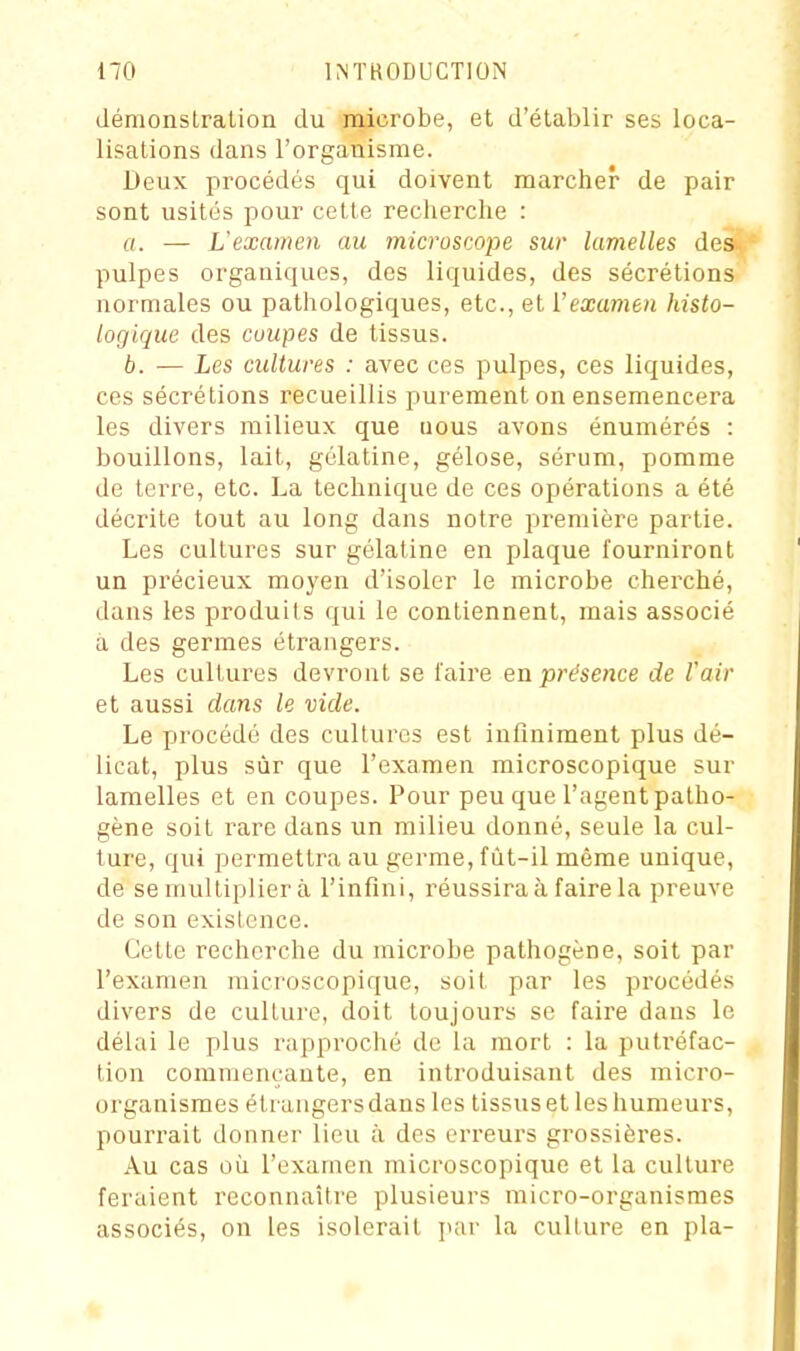 démonstration du microbe, et d'établir ses loca- lisations dans l'organisme. Deux procédés qui doivent marcher de pair sont usités pour cette recherche : fl. — L'examen an microsmpe sur lamelles des pulpes organiques, des liquides, des sécrétions normales ou pathologiques, etc., et l'examen histo- logique des coupes de tissus. b. — Les cultures : avec ces pulpes, ces liquides, ces sécrétions recueillis purement on ensemencera les divers milieux que uous avons énumérés : bouillons, lait, gélatine, gélose, sérum, pomme de terre, etc. La technique de ces opérations a été décrite tout au long dans notre première partie. Les cultures sur gélatine en plaque fourniront un précieux moyen d'isoler le microbe cherché, dans les produits qui le contiennent, mais associé a des germes étrangers. Les cultures devront se l'aire en présence de Voir et aussi dans le vide. Le procédé des cultures est infiniment plus dé- licat, plus sûr que l'examen microscopique sur lamelles et en coupes. Pour peu que l'agent patho- gène soit rare dans un milieu donné, seule la cul- ture, qui permettra au germe, fùt-il même unique, de se multiplier à l'infini, réussira à faire la preuve de son existence. Cette recherche du microbe pathogène, soit par l'examen microscopique, soit par les procédés divers de culture, doit toujours se faire dans le délai le plus rapproché de la mort : la piutréfac- tion commençante, en introduisant des micro- organismes étrangersdansles tissus et les humeurs, pourrait donner lieu à des erreurs grossièi-es. Au cas où l'examen microscopique et la culture feraient reconnaître plusieurs micro-organismes associés, on les isolerait par la culture en pla-