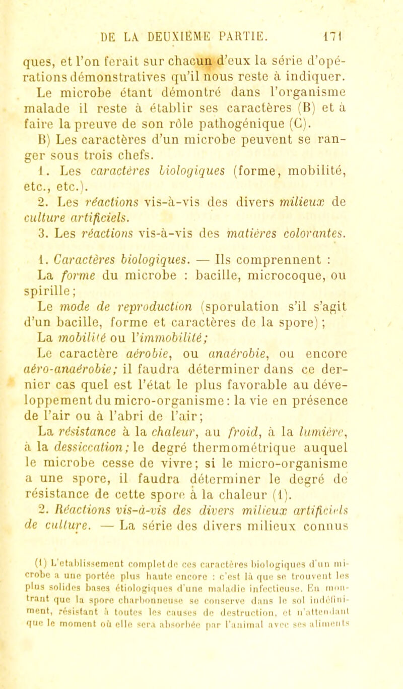 ques, et l'on forait sur chacun d'eux la série d'opé- rations démonstratives qu'il nous reste à indiquer. Le microbe étant démontré dans l'organisme malade il reste à établir ses caractères (B) et à faire la preuve de son rôle pathogénique (C). B) Les caractères d'un microbe peuvent se ran- ger sous trois chefs. 1. Les caractères liologiques (forme, mobilité, etc., etc^i. 2. Les réactions vis-à-vis des divers milieux de culture artificiels. 3. Les réactions vis-à-vis des matières colorantes. 1. Caractères biologiques. — Ils comprennent : La forme du microbe : bacille, microcoque, ou spirille ; Le mode de reproduction (sporulation s'il s'agit d'un bacille, forme et caractères de la spore) ; La mobilUé ou VimmobiUlé; Le caractère aérobie, ou anaérobie, ou encore aéro-anaérobie; il faudra déterminer dans ce der- nier cas quel est l'état le plus favorable au déve- loppement du micro-organisme : la vie en présence de l'air ou à l'abri de l'air; La résistance à la chaleur, au froid, à la lumière, à la dessiccation ; le degré thermométrique auquel le microbe cesse de vivre; si le micro-organisme a une spore, il faudra déterminer le degré de résistance de cette spon; à la chaleur (1). 2. Réactions vis-à-vis des divers milieux artificifb de culture. — La série des divers milieux connus (I) L'elalilisscmniit cnmpletdo ces oarîiotoi'es l)i()li)gii]iios d'iin mi- crobe a une portée plus haut<! encore : c'est là que se trouvent les plus solides bases étiologiques d'une maladie infectieuse. En niuii- Irant que la spore charbonneuse se conserve dans le sol indrliui- ment, résistant à toutes les causes de destruction, et n'attendant que le moment où elle sera absorbée par l'animal avec ses aliinenls
