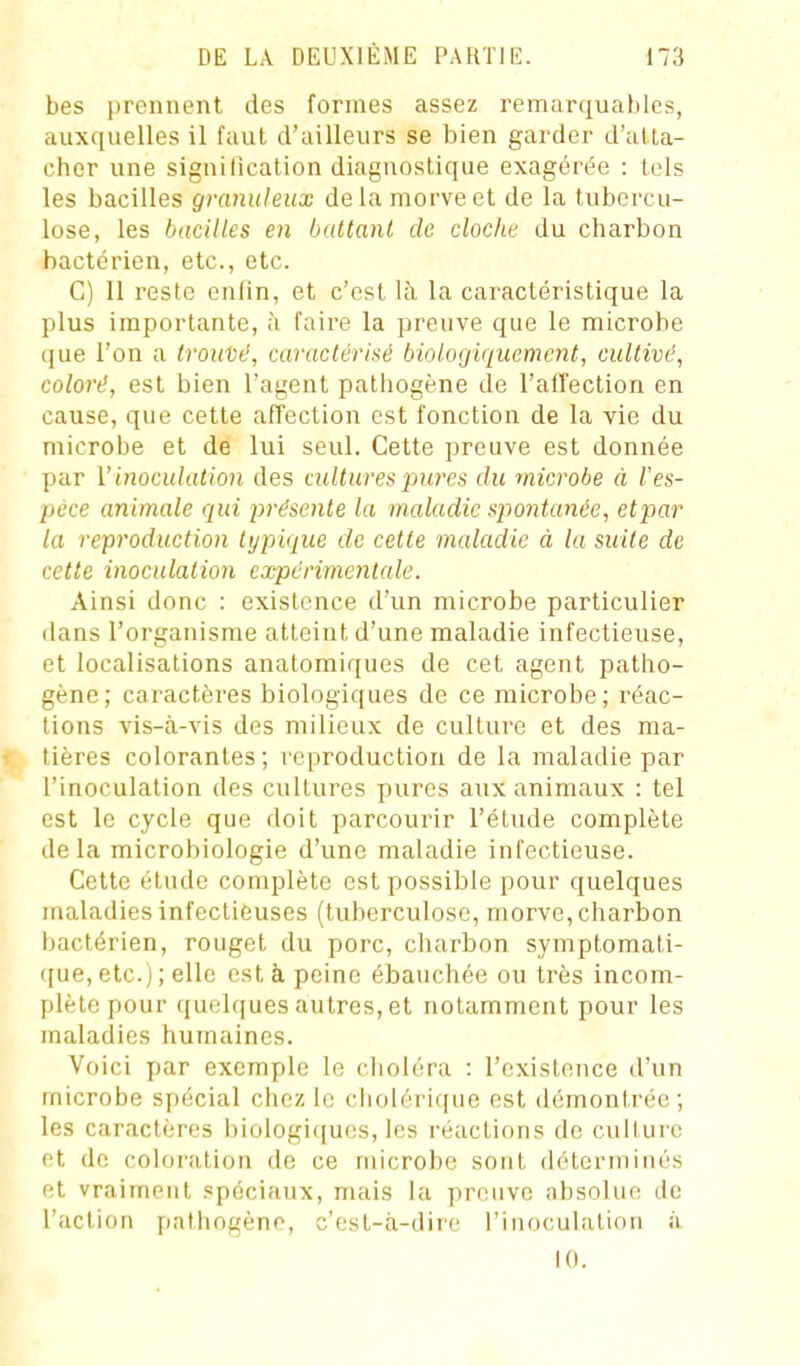 bes prennent des formes assez remarquahles, auxc[uelles il faut d'ailleurs se bien garder d'atta- cher une signification diagnostique exagérée : tels les bacilles granuleux delà morve et de la tubercu- lose, les bacilles en battant de cloche du charbon bactérien, etc., etc. C) Il reste eulin, et c'est là la caractéristique la plus importante, à faire la preuve que le microbe que l'on a trouDd, caractérisé biologiquement, cultivé, coloré, est bien l'agent pathogène de l'affection en cause, que cette affection est fonction de la vie du microbe et de lui seul. Cette preuve est donnée par ï iiioculation des cultures pures du microbe à l'es- pèce animale qui présente la maladie spontanée, etpar la reproduction typique de cette maladie à la suite de cette inoculation expérimentale. Ainsi donc : existence d'un microbe particulier dans l'organisme atteint d'une maladie infectieuse, et localisations anatomiques de cet agent patho- gène; caractères biologiques de ce microbe; réac- tions vis-à-vis des milieux de culture et des ma- t tières colorantes; loproduction de la maladie par l'inoculation des cultures pures aux animaux : tel est le cycle que doit parcourir l'étude complète delà microbiologie d'une maladie infectieuse. Cette étude complète est possible pour quelques maladies infectieuses (tuberculose, morve, charbon bactérien, rouget du porc, charbon symptomali- ([ue, etc.) ; elle est à peine ébauchée ou très incom- plète pour quelques autres, et notamment pour les maladies humaines. Voici par exemple le ciioléra : l'existence d'un microbe spécial chez le cholérique est démontrée; les caractères biologiques, les réactions de culture et de coloration do ce microbe sont déterminés et vraiment .spéciaux, mais la preuve absolue de l'action pathogène, c'est-à-dire l'inoculation à 10.