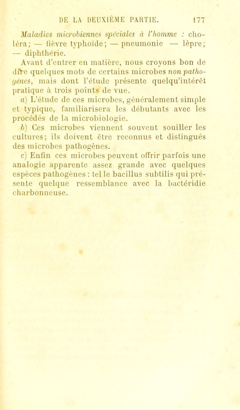 Maladies microbiennes spéciales à l'homme : cho- léra; — lièvre tj'phoïde; — pneumonie — lèpre; — diplithérie. Avant d'outrer en matière, nous croyons bon de diYe quelques mots de certains microbes 7ion patho- génes, mais dont l'étude présente quelqu'inlérêt l)ratique à trois points de vue. a) L'étude de ces microbes, généralement simple et typique, familiarisera les débutants avec les procédés de la microbiologie. b) Ces microbes viennent souvent souiller les cultures; ils doivent être reconnus et distingués des microbes pathogènes. c) Enfin ces microbes peuvent offrir parfois une analogie apparente assez grande avec quelques espèces pathogènes : telle bacillus subtilis qui pré- sente quelque ressemblance avec la bactéridie charbonneuse.