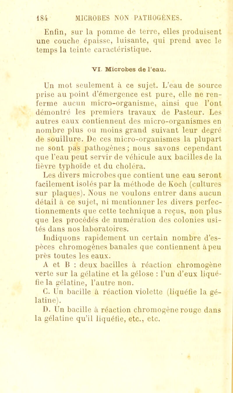 Enfin, sur la pomme de terre, elles produisent une couche épaisse, luisante, qui prend avec le temps la teinte caractéristique. VI. Microbes de l'eau. Un mot seulement à ce sujet. L'eau de source prise au point d'éraei-gcnce est pure, elle ne ren- ferme aucun micro-organisme, ainsi que l'ont démontré les premiers travaux de Pasteur. Les autres eaux contiennent des micro-organismes en nombre plus ou moins grand suivant leur degré de souillure. De ces micro-organismes la plupart ne sont pas pathogènes ; nous savons cependant que Peau peut servir de véhicule aux bacilles de la lièvre typhoïde et du choléra. Les divers microbes que contient une eau seront facilement isolés par la méthode de Koch (cultures sur plaques). Nous ne voulons entrer dans aucun détail à ce sujet, ni mentionner les divers perfec- tionnements que cette technique a reçus, non plus que les procédés de numération des colonies usi- tés dans nos laboratoires. Indiquons rapidement un certain nombre d'es- pèces chromogènes banales que contiennent àpeu près toutes les eaux. A et B : deux bacilles à réaction chromogène verte sur la gélatine et la gélose : l'un d'eux liqué- fie la gélatine, l'autre non. C. Un bacille à réaction violette (liquéfie la gé- latine). D. Un bacille à réaction chromogène rouge dans la gélatine qu'il liquélie, etc., etc.