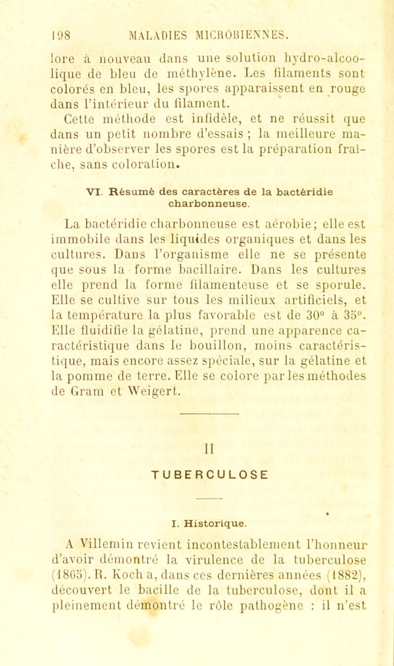 lore à nouveau dans une solution hydro-alcoo- lique de bleu de méthylène. Les filaments sont colorés en bleu, les spores apparaissent en rouge dans l'intérieur du filament. Cette méthode est infidèle, et ne réussit que dans un petit nombre d'essais ; la meilleure ma- nière d'observer les spores est la préparation fraî- che, sans coloration. VI. Résumé des caractères de la bactéridie charbonneuse. La bactéridie charbonneuse est aérobie; elle est immobile dans les liquides organiques et dans les cultures. Dans l'organisme elle ne se présente que sous la forme bacillaire. Dans les cultures elle prend la forme filamenteuse et se sporule. Elle se cultive sur tous les milieux artificiels, et la température la plus favorable est de 30 à So. Elle fluidifie la gélatine, prend une apparence ca- ractéristique dans le bouillon, moins caractéris- tique, mais encore assez spéciale, sur la gélatine et la pomme de terre. Elle se colore par les méthodes de Gram et Weigert. II TUBERCULOSE * I. Historique. A Villemin revient incontestablement l'honneur d'avoir démontré la virulence de la tuberculose (18(5o). R. Koch a, dans ces dernières années (1882), découvert le bacille de la tuberculose, dont il a pleinement démontré le rôle pathogène : il n'est