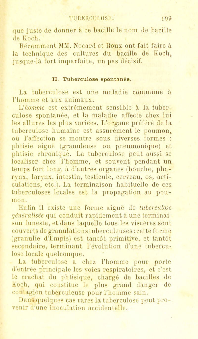 que juste lie donner à ce bacille le nom de bacille de Koch. Récemment MAI. Nocard et Roux ont lait faire à la technique des cultures du bacille de Koch, jusque-là fort imparfaite, un pas décisif. II. Tuberculose spontanée. La tuberculose est une maladie commune à l'homme et aux animaux. L'homme est extrêmement sensible à la tuber- culose spontanée, et la maladie affecte chez lui les allures les plus variées. L'organe préféré de la tuberculose humaine est assurément le poumon, où l'alTection se montre sous diverses formes : phtisie aiguë (granuleuse ou pneumonique) et phtisie chronique. La tuberculose peut aussi se localiser chez l'homme, et souvent pendant un temps fort long, à d'autres organes (bouche, pha- rynx, larynx, intestin, testicule, cerveau, os, arti- culations, etc.). La terminaison habituelle de ces tuberculoses locales est la propagation au pou- mon. Enfin il existe une forme aiguë de tuberculose rjdnéralisée qui conduit rapidement à une terminai- son funeste, et dans laquelle tous les viscères sont couverts de granulations tuberculeuses : cette l'orme (granulie d'Empis) est tantôt primitive, et tantôt secondaire, terminant l'évolution d'une tubercu- lose locale ([uelconque. La tuberculose a chez l'homme pour porte d'entrée p'rincipale les voies respiratoires, et c'est le crachat du plitisique, chargé de bacilles de Koch, qui constitue le plus grand danger de contagion tuberculeuse pour l'homme sain. Dans quelques cas rares la tuberculose peut pro- venir d'une inoculation accidentelle.