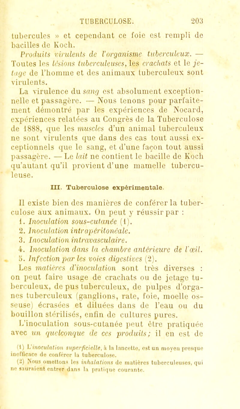 tubercules » et cependant ce foie est rempli de bacilles de Koch. Produits r.irulentii de l'organisme tuberculeux. — Toutes les lésions tuberculeuses, les crachats et le je- tage de l'homme et des animaux tuberculeux sont virulents. La virulence du sang est absolument exception- nelle et passagère. — Nous tenons pour parfaite- ment démontré par les expériences de Nocard, expériences relatées au Congrès de la Tuberculose de 1888, que les muscles d'un animal tuberculeux ne sont virulents que dans des cas tout aussi ex- ceptionnels que le sang, et d'une façon tout aussi passagère. — Le lait ne contient le bacille de Koch qu'autant qu'il provient d'une mamelle tubercu- leuse. III. Tuberculose expérimentale. Il existe bien des manières de conférer la tuber- culose aux animaux. On peut y réussir par : 1. Inoculation sous-cutanée (1). 2. Inoculation intrapéritonéalc. 3. Inoculation intravasculaire. 4. Inoculation dans la chambre antérieure de l'œil. '6. Infection par les voies digeslives (2). Les matières d'inoculation sont très diverses : on peut faire usage de crachats ou de jetagc tu- berculeux, de pus tuberculeux, de pulpes d'orga- nes tuberculeux (ganglions, rate, foie, moelle os- seuse) écrasées et diluées dans de l'eau ou du bouillon stérilisés, enfin de cultures pures. L'inoculation sous-cutanée peut être pratiquée avec un quelconque de ces pr-oduils; il en est de l'I) Ijiiwi^ulntion supurficielle, h la lancfUo, ost un niovoii presiiuo inefficace de nonfiTer la luben-nlose. (2) Nous omettons les inhalations de matières tiiborculeuses, qui ne sauraient entrer dans la |irati(]ue courante.