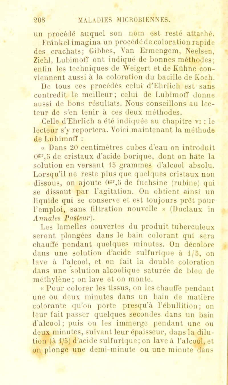 un procédé auquel son nom est resté attaché. Frânkel imagina un procédé de coloration rapide des crachais; Gibbes, Van Erraengem, Neelsen, Ziehl, Lubimofl' ont indiqué de bonnes méthodes; enfin les techniques de Weigert et de Kùhne con- viennent aussi à la coloration du bacille de Koch. De tous ces procédés celui d'Ehrlich est sans contredit le meilleur; celui de LubimofT donne aussi de bons résultats. Nous conseillons au lec- teur de sen tenir à ces deux méthodes. Celle d'Ehrlich a été indiquée au chapitre vi : le lecteur s'y reportera. Voici maintenant la méthode de LubimofT : « Dans 20 centimètres cubes d'eau on introduit Osi^jS de cristaux d'acide borique, dont on hâte la solution en versant 15 grammes d'alcool absolu. Lorsqu'il ne reste plus que quelques cristaux non dissous, on ajoute Oe^.^ de fuchsine (rubine) qui se dissout par l'agitation. On obtient ainsi un liquide qui se conserve et est toujours prêt pour l'emploi, sans filtration nouvelle » (Duclaux in Aymalcft Pasteur). Les lamelles couvertes du produit tuberculeux seront plongées dans le bain colorant qui sera chaufl'é pendant quelques minutes. On décolore dans une solution d'acide sulfurique à I/o, on lave à l'alcool, et on fait la double coloration dans une solution alcoolique saturée de bleu de méthylène; on lave et on monte. (( Pour colorer les tissus, on les chauffe pendant une ou deux minutes dans un bain de matière colorante qu'on porte presqu'à l'ébullition; on leur fait passer quelques secondes dans un bain d'alcool ; puis on les immerge pendant une ou deux minutes, suivant leur épaisseur, daps la dilu- tion (à I/o) d'acide sulfurique; on lave à l'alcool, et on plonge une demi-minute ou une minute dans