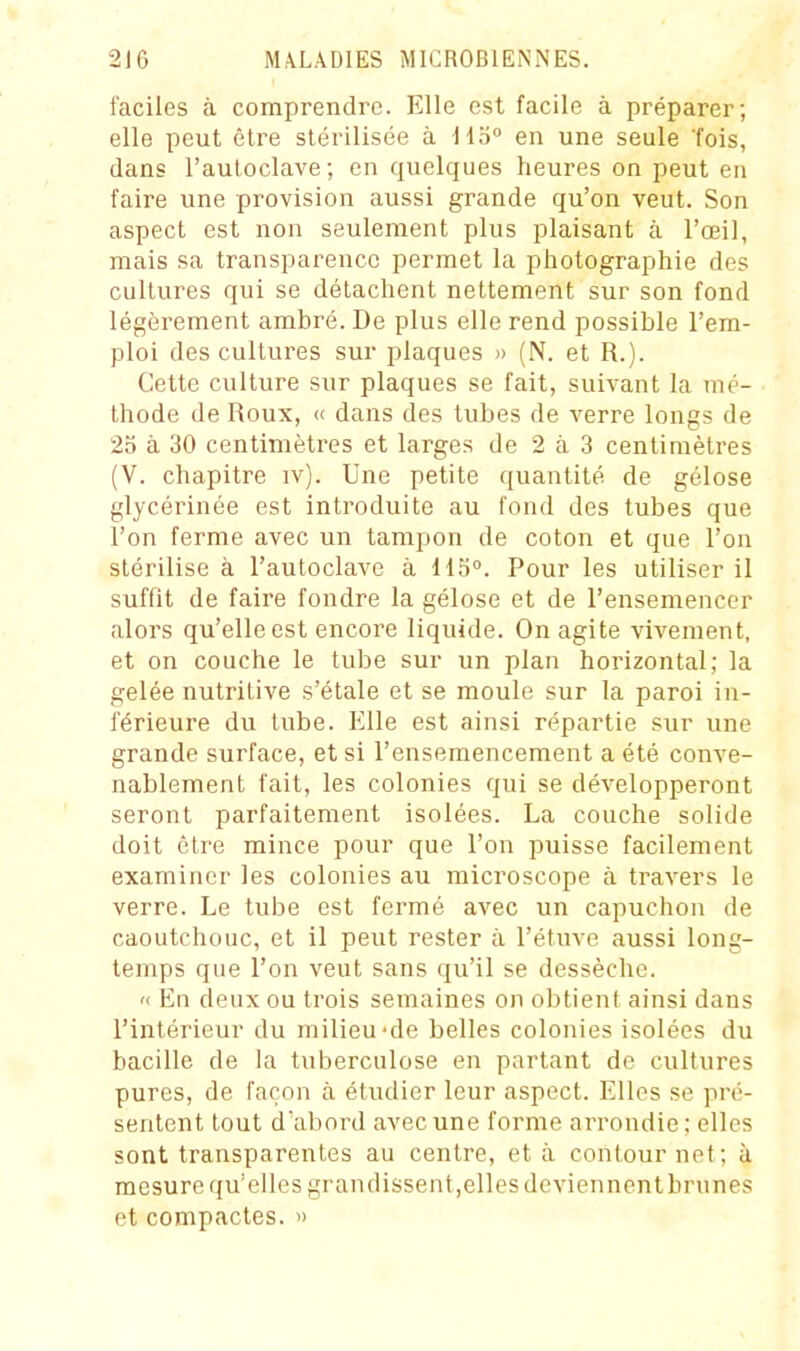 faciles à comprendre. Elle est facile à préparer; elle peut être stérilisée à 115° en une seule 'fois, dans l'autoclave ; en quelques heures on peut en faire une provision aussi grande qu'on veut. Son aspect est non seulement plus plaisant à l'œil, mais sa transparence permet la photographie des cultures qui se détachent nettement sur son fond légèrement ambré. De plus elle rend possible l'em- ploi des cultures sur plaques » (N. et R.). Cette culture sur plaques se fait, suivant la mé- thode de Roux, « dans des tubes de verre longs de 25 à 30 centimètres et larges de 2 à 3 centimètres (V. chapitre iv). Une petite quantité de gélose glycérinée est introduite au fond des tubes que l'on ferme avec un tampon de coton et que l'on stérilise à l'autoclave à 115°. Pour les utiliser il suffit de faire fondre la gélose et de l'ensemencer alors qu'elle est encore liquide. On agite vivement, et on couche le tube sur un plan horizontal; la gelée nutritive s'étale et se moule sur la paroi in- férieure du tube. Elle est ainsi répartie sur une grande surface, et si l'ensemencement a été conve- nablement fait, les colonies qui se développeront seront parfaitement isolées. La couche solide doit être mince pour que l'on puisse facilement examiner les colonies au microscope à travers le verre. Le tube est fermé avec un capuchon de caoutchouc, et il peut rester à l'étuve aussi long- temps que l'on veut sans qu'il se dessèche. « En deux ou trois semaines on obtient ainsi dans l'intérieur du milieu-de belles colonies isolées du bacille de la tuberculose en partant de cultures pures, de façon à étudier leur aspect. Elles se pré- sentent tout d'abord avec une forme ari'ondie ; elles sont transparentes au centre, et à contour net; à mesure qu'elles grandissent,elles devienncntbrunes et compactes. »