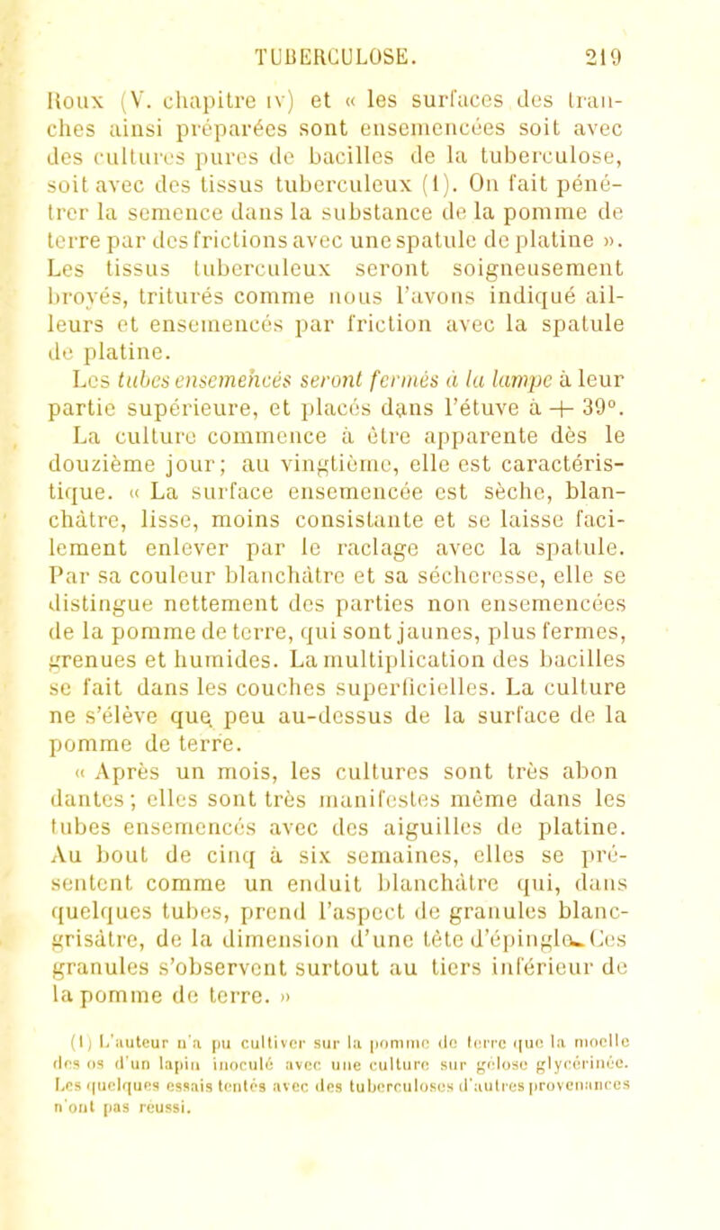 Houx (V. cluipitre iv) et « les surfaces des Irau- clies ainsi préparées sont ensemencées soit avec des cultures pures de bacilles de la tuberculose, soit avec des tissus tuberculeux (1). On l'ait péné- trer la semence dans la substance de la pomme de terre par des frictions avec une spatule de platine ». Les tissus luberculeux seront soigneusement broyés, triturés comme nous l'avons indiqué ail- leurs et ensemencés par friction avec la spatule de platine. Les tubes ensemencés seront fermés à lu kmpe à leur partie supérieure, et placés d9,ns l'étuve à 4- 39°. La culture commence à être apparente dès le douzième jour; au vinf,'tième, elle est caractéris- tique. « La surface ensemencée est sèche, blan- châtre, lisse, moins consistante et se laisse faci- lement enlever par le raclage avec la spatule. Par sa couleur blanchâtre et sa sécheresse, elle se distingue nettement des parties non ensemencées de la pomme de terre, qui sont jaunes, plus fermes, i.'renues et humides. La multiplication des bacilles se l'ait dans les couches superficielles. La culture ne s'élève que^ peu au-dessus de la surlace de la pomme de terre. « Après un mois, les cultures sont très abon dantes ; elles sont très manifestes même dans les tubes ensemencés avec des aiguilles de platine. Au bout de cinq à six semaines, elles se pré- sentent comme un enduit blanchâtre qui, dans quelques tubes, prend l'aspect de granules blanc- grisàlre, de la dimension d'une tète d'épingleu Ces granules s'observent surtout au tiers inférieur de la pomme de terre. » (I) L'auteur n'a [ju cuUiver sur la pomme do tniTc ([ue la moelle dos os d'un lapin iiioculii avec, une culture sur gclose glycériiiùe. Les ((uciques ess.tis tentés avec dos tuberculoses d'aulres [irovenances n'out [jas réussi.