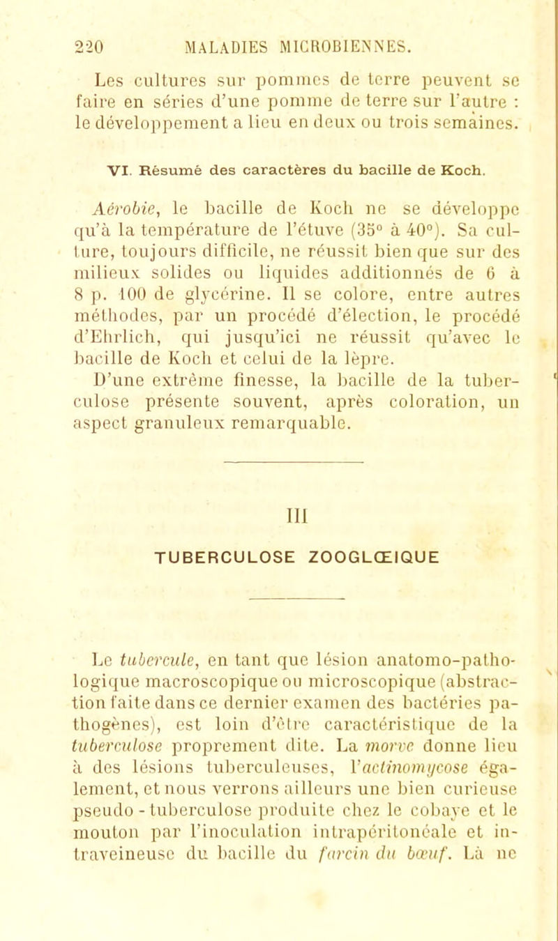 Les cultures sur pommes de terre peuvent se faire en séries d'une pomme de terre sur l'autre : le développement a lieu en deux ou trois semaines. VI. Résumé des caractères du bacille de Koch. Aérobie, le bacille de Koch ne se développe qu'à la température de l'étuve (35° à 40°). Sa cul- ture, toujours difficile, ne réussit bien que sur des milieux solides ou liquides additionnés de 6 à 8 p. 100 de glycérine. Il se colore, entre autres méthodes, par un procédé d'élection, le procédé d'Ehrlich, qui jusqu'ici ne réussit qu'avec lu bacille de Koch et celui de la lèpre. D'une extrême finesse, la bacille de la tuber- culose présente souvent, après coloration, un aspect granuleux remarquable. 111 TUBERCULOSE ZOOGLŒIQUE Le tubercule, en tant que lésion anatomo-patho- logique macroscopique ou microscopique (abstrac- tion faite dans ce dernier examen des bactéries pa- thogènes), est loin d'être caractéristique de la tuberculose proprement dite. La morve donne lieu à des lésions tuberculeuses, Vaclinomycose éga- lement, et nous verrons ailleurs une bien curieuse pseudo - tuberculose produite chez le cobaye et le mouton par l'inoculation intrapéritonéale et in- traveineuse du bacille du farcin du bœuf. Là ne