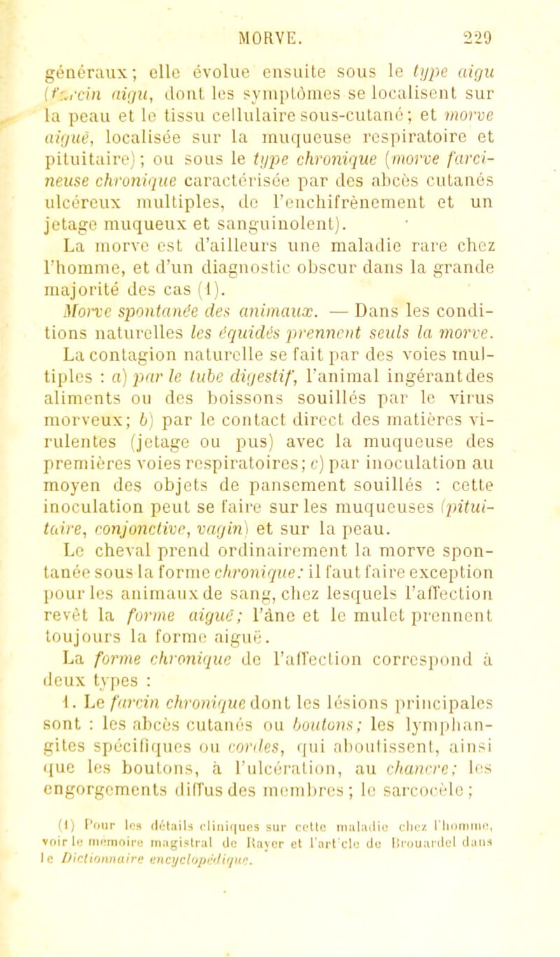 généraux; elle évolue ensuite sous le type aigu {t':.rcin aigu, dont les symptômes se localisent sur la peau et le tissu cellulaire sous-cutano ; et morve aiguc, localisée sur la muqueuse respiratoire et pituitaire) ; ou sous le ti/pe chronique [morve furci- neuse chronique caractérisée par des abcès cutanés ulcéreux multiples, de l'enchifrènement et un jetage muqueux et sanguinolent). La morve est d'ailleurs une maladie rare chez riiomme, et d'un diagnostic obscur dans la grande majorité des cas (1). Morve spontanée des animaux. — Dans les condi- tions naturelles les équidés prennent seuls la morve. La contagion naturelle se fait par des voies mul- tiples : a) 2)ar le tube digestif, l'animal ingérantdes aliments ou des boissons souillés par le virus morveux; b] par le contact direct des matières vi- rulentes (jetage ou pus) avec la muqueuse des premières voies respiratoires; c) par inoculation au moyen des objets de pansement souillés : cette inoculation peut se l'aire sur les muqueuses {pitui- taire, conjonctive, vagin) et sur la peau. Le cheval prend ordinairement la morve spon- tanée sous la forme chronique: il faut faire exception pour les animaux de sang, chez lesquels l'affection revêt la forme aiguë; l'âne et le mulet prennent toujours la forme aiguë. La forme chronique de l'affection correspond à deux types : -1. Le furcin chronique dont les lésions principales sont : les abcès cutanés ou boutons; les lymphan- gites spécifiques ou roviles, qui aboulissent, ainsi que les boutons, à l'ulcération, au clianrre; les engorgements diffus des membres; le sarcorèlc; (I) l'our loa (lét.iib cliiiifiuos sur rnllo nialiulie clicz riiiiniiin', voir le iiicîinoii'e magistral clo liaycr et l'art cli; clo llruuardol ilain le Dictionnaire enajclup/'iUrju/;.