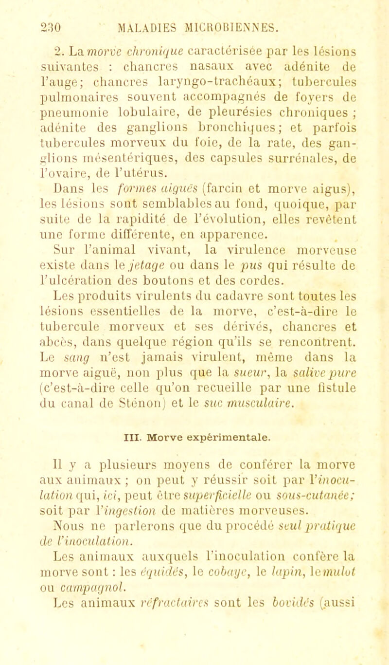 2. La. morvc chronique caructérisee par les lésions suivaiiles : chancres nasaux avec adénite de l'auge; chancres laryngo-trachéaux; tubercules pulmonaires souvent accompagnés de foyers de pneumonie lobulaire, de pleurésies chroniques ; adénite des ganglions bronchiques ; et parfois tubercules morveux du foie, de la rate, des gan- glions mésentériques, des capsules surrénales, de l'ovaire, de l'utérus. Dans les formea aigiics (farcin et morve aigus), les lésions sont semblables au fond, quoique, par suite de la rapidité de l'évolution, elles revêtent une forme différente, en apparence. Sur l'animal vivant, la virulence morveuse existe dans lejetage ou dans le pws qui résulte de l'ulcération des boutons et des cordes. Los produits virulents du cadavre sont toutes les lésions essentielles de la morve, c'est-à-dire le tubercule morveux et ses dérivés, chancres et abcès, dans quelque région qu'ils se rencontrent. Le sang n'est jamais virulent, même dans la morve aiguë, non plus que la sueur, la salive pure (c'est-à-dire celle qu'on recueille par une fistule du canal de Sténon) et le suc musculaire. III. Morve expérimentale. Il y a plusieurs moyens de conférer la morve aux animaux ; on peut y réussir soit par l'inocu- lation qui, ici, peut i'ive superficielle ou sous-cutanée; soit par ['ingestion de matières morveuses. Nous ne parlerons que du procédé seul 2}ratiriue de Vinoculalion. Les animaux auxquels l'inoculation confère la morve sont : les éqiiidés, le cobaye, le lapin, Icmulvt ou campagnol. Les animaux rcfractaircs sont les bovidi's (aussi