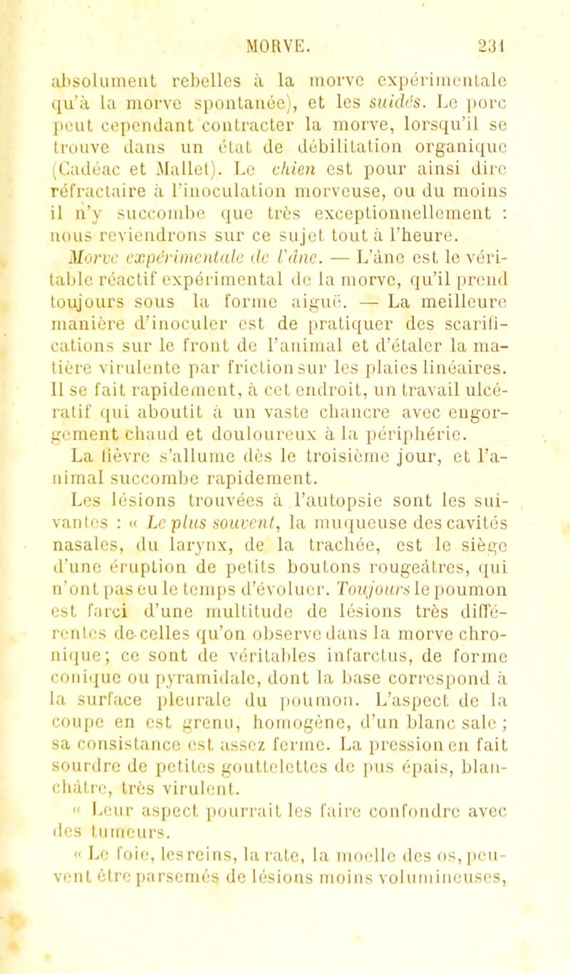 alisolument rebelles à la morve expérimentale qu'à la morve spontanée), et les suidés. Le porc pent cependant contracter la morve, lorsqu'il se trouve dans un état de débilitation organique (Cadéac et Mallel). Le chien est pour ainsi dire réfractaire à l'inoculation morveuse, ou du moins il n'y succombe que très exceptionnellement : nous reviendrons sur ce sujet tout à l'heure. Morve expérimentale de l'âne. — L'ànc est le véri- table réactif expérimental du la morve, qu'il prend toujours sous la forme aigué. — La meilleure manière d'inoculer est de pratiquer des scarifi- cations sur le front de l'animal et d'étaler la ma- lièi'e virulente par friction sur les plaies linéaires. Il se fait rapidement, à cet endroit, un travail ulcé- ratif qui aboutit à un vaste chancre avec engor- gement chaud et douloureux à la périphérie. La lièvre s'allume dès le troisième jour, et l'a- nimal succombe rapidement. Les lésions trouvées à l'autopsie sont les sui- vantes : i< Le plus souvent, la muqueuse des cavités nasales, du larynx, de la trachée, est le siège d'une éruption de petits boutons rougecàtres, qui n'ont pas eu le temps d'évoluer. Toujours le poumon est r.irci d'une multitude de lésions très diffé- rentes de celles qu'on observe dans la morve chro- nique; ce sont de véritables infarctus, de forme conique ou i)yraniidale, dont la base correspond à la surface pleurale du poumon. L'aspect de la coupe en est grenu, homogène, d'un blanc sale ; sa consistance (!st assez ferme. La pression en fait sourdre de petites gouttelettes de pus épais, blan- châtre, très virulent. « Leur aspect pourrait les faire confondre avec des tumeurs.  Le foie, les reins, la l'atc, la moelle des os, peu- vent être parsemés de lésions moins volumineuses,