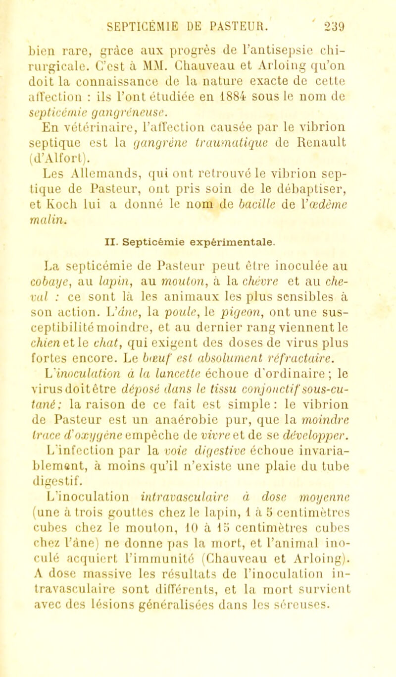 bien rare, grâce aux progrès de l'anUsepsie chi- rurgicale. C'est à MM. Chauveau et Arloing qu'on doit la connaissance de la nature exacte de cette affection : ils l'ont étudiée en 1884 sous le nom de septicémie gangreneuse. En vétérinaire, l'aU'ection causée par le vibrion septique est la gangrène tranmuliquc de Renault (d'Alfort). Les Allemands, qui ont retrouvé le vibrion sep- tique de Pasteur, ont pris soin de le débaptiser, et Koch lui a donné le nom de bacille de l'œdème malin. II. Septicémie expérimentale. La septicémie de Pasteur peut être inoculée au cobaye, au lapin, au mouton, à la chèvre et au che- val : ce sont là les animaux les plus sensibles à son action. L'âne, la poule, le pigeon, ont une sus- ceptibilité moindre, et au dernier rang viennent le chien elle chat, qui exigent des doses de virus plus fortes encore. Le biBuf est absolument réfractaire. L'inoculation à la lancette échoue d'ordinaire; le virusdoitêtre déposé dans le tissu conjoncUf sous-cu- tané: la raison de ce fait est simple: le vibrion de Pasteur est un anaérobie pur, que la moindre trace d'oxj/gcne empêche de vivre et de se développer. L'infection par la voie digestive échoue invaria- blement, à moins qu'il n'existe une plaie du tube digestif. L'inoculation intravasculairc à dose moyenne (une à trois gouttes chez le lapin, 1 à 5 centimètres cubes chez le mouton, 10 à \'6 centimètres cubes chez l'âne) ne donne pas la mort, et l'animal ino- culé acquiert l'immunité (Chauveau et Arloing). A dose massive les résultats de l'inoculation in- travasculairc sont différents, et la mort survient avec des lésions généralisées dans les séreuses.