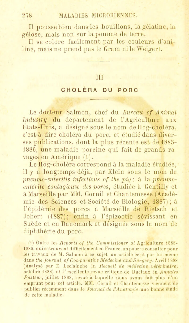 Il pousse bien dans les bouillons, la gélatine, lu gélose, mais non sur la pomme de terre. Il se colore facilement par les couleurs d'ani- line, mais ne prend pas le Gram ni le Weigert. iir CHOLÉRA DU PORC Le docteur Salmon, chef du Bureau of Animal IndusLry du département de l'Agriculture aux Etats-Unis, a désigné sous le nom de Hog-choléra, c'est-à-dire choléra du porc, et étudié dans diver- ses publications, dont la plus récente est de 1883- 1886, une maladie porcine qui fait de grands ra- vages en Amérique (1). Le Hog-choléra correspond à la maladie étudiée, il y a longtemps déjà, par Klein sous le nom de ■pneimo-enteritis infections of Ihe piij ; à la pneumo- eniérite contagieuse des porcs, étudiée à Gentilly et à Marseille par MM. Cornil et Chantemesse (Acadé- mie des Sciences et Société de Biologie, 1887; ; à l'épidémie des porcs à Marseille de Rietsch et Jobert (1887); enfin à l'épizootie sévissant en Suède et en Danemark et désignée sous le nom de diphthérie du porc. (1) Outre les Reporis of Ihe Commissioner of Agriculture 1S85- 1886. qui se trouvent difficilement en Fr:iui'0, on pourra ron?nlter pour les travaux île M. Salmon à ce sujet un article écrit par lui-même dans the journal of Comparative Ali'derine and Surf/ery. \\t\\ iSS8 (Analysé par E. Leclaiuclie in Itecxieil de médecine vétérinaire, octobre 1888) et rexcellonte revue critique de Duclaux in Annales Pasteur, juillet 1888, revue à laquelle nous avons fait plus d'un emprunt pour cet article. MM. ('(irnil et Chantemesse viennenl de publier récennnent dans le Journal de l'Anatomie une bonne éludr de cette maladie.