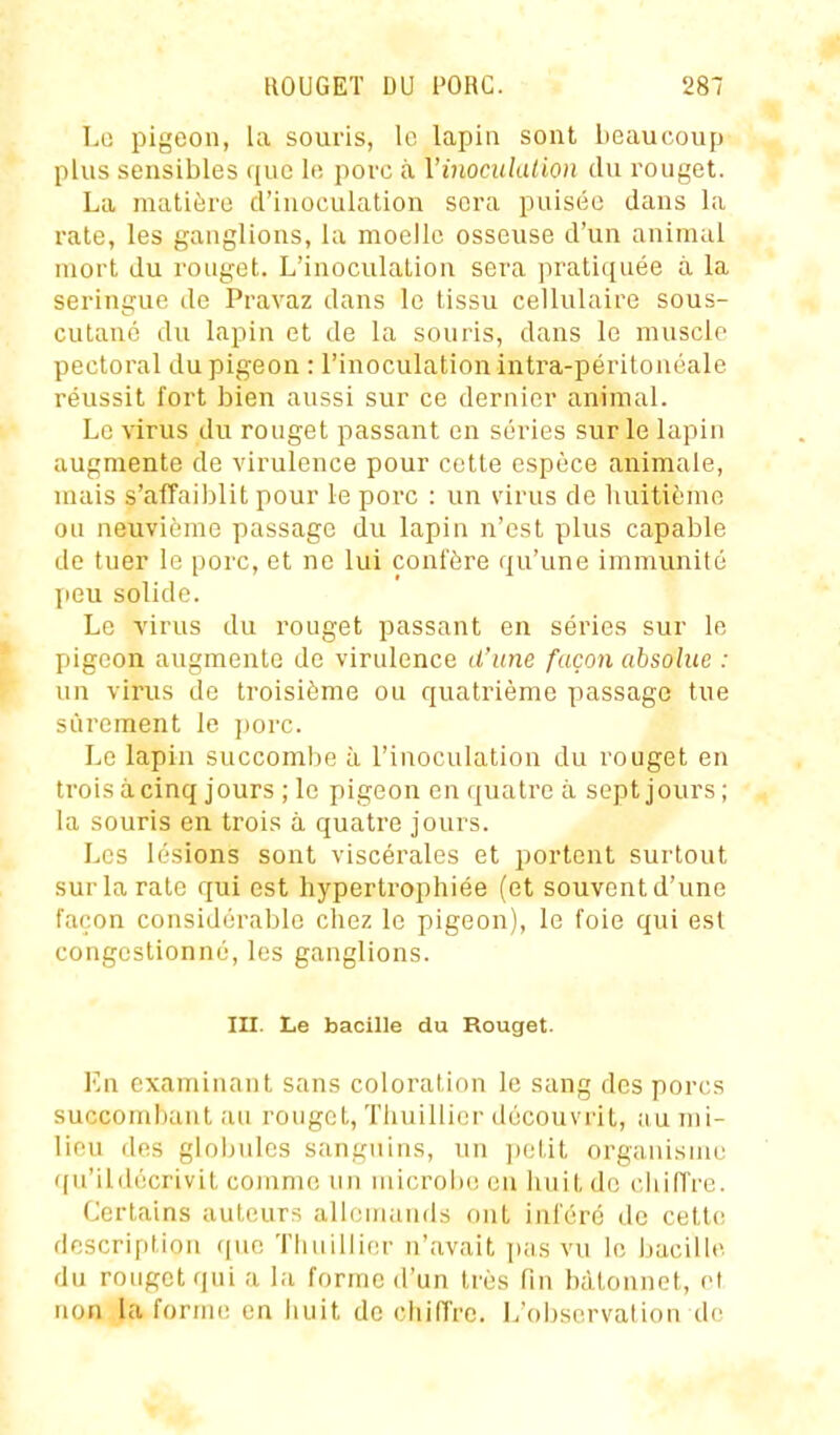 Le pigeon, la souris, le lapin sont beaucoup plus sensibles que le porc à Vinociilalion du rouget. La matière d'inoculation sera puisée dans la rate, les ganglions, la moelle osseuse d'un animal mort du rouget. L'inoculation sera pratiquée à la seringue de Pravaz dans le tissu cellulaire sous- cutané du lapin et de la souris, dans le muscle pectoral du pigeon : l'inoculation intra-péritonéale réussit fort bien aussi sur ce dernier animal. Le virus du rouget passant en séries sur le lapin augmente de virulence pour cette espèce animale, uuiis s'affaiblit pour le porc : un virus de huitième ou neuvième passage du lapin n'est plus capable de tuer le porc, et ne lui confère qu'une immunité peu solide. Le virus du rouget passant en séries sur le pigeon augmente de virulence d'une façon absolue : un vii'us de troisième ou quatrième passage tue sûrement le ])orc. Le lapin succombe à l'inoculation du rouget en trois à cinq jours ; le pigeon en quatre à sept jours; la souris en trois à quatre jours. Les lésions sont viscérales et portent surtout sur la rate qui est hypertrophiée (et souvent d'une façon considérable chez le pigeon), le foie qui est congestionné, les ganglions. III. Le bacille du Rouget. En examinant sans coloration le sang des porcs succombant au rouget, Thuillier découvrit, iiu mi- lieu des gloijulcs sanguins, un ])eLit organisme ([u'ildécrivit comme un microbe en huit de chiffre. Certains auteurs allemands ont inféré de cette description ([ue Thuillier n'avait pas vu le bacille du rouget qui a la forme d'un très fin bâtonnet, et non la forme en iiuit de chiffre. L'observation de