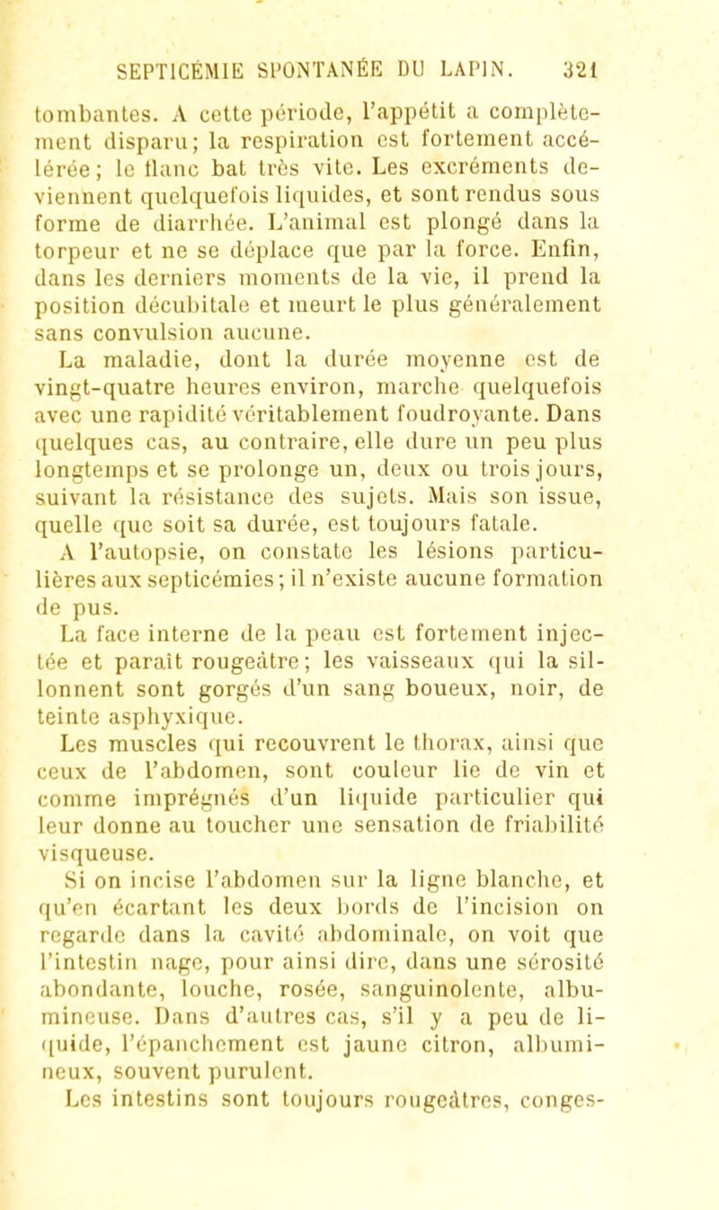 tombantes. A cette période, l'appétit a complète- ment disparu; la respiration est fortement accé- lérée ; le tlanc bat très vite. Les excréments de- viennent quelquefois liquides, et sont rendus sous forme de diarriice. L'animal est plongé dans la torpeur et ne se déplace que par la force. Enfin, dans les derniers moments de la vie, il prend la position décubitale et meurt le plus généralement sans convulsion aucune. La maladie, dont la durée moyenne est de vingt-quatre heures environ, marche quelquefois avec une rapidité véritablement foudroyante. Dans ([uelques cas, au contraire, elle dure un peu plus longtemps et se prolonge un, deux ou trois jours, suivant la résistance des sujets. Mais son issue, quelle que soit sa durée, est toujours fatale. A l'autopsie, on constate les lésions particu- lières aux septicémies ; il n'existe aucune formation de pus. La face interne de la peau est fortement injec- tée et parait rougeàtre; les vaisseaux qui la sil- lonnent sont gorgés d'un sang boueux, noir, de teinte aspliyxique. Les muscles qui recouvi'ent le tliorax, ainsi que ceux de l'abdomen, sont couleur lie de vin et comme imprégnés d'un li(iuide particulier qui leur donne au toucher une sensation de friabilité visqueuse. Si on incise l'abdomen sur la ligne blanclie, et qu'en écartant les deux bords de l'incision on regarde dans la cavité abdominale, on voit que l'intestin nage, pour ainsi dire, dans une sérosité abondante, louche, rosée, sanguinolente, albu- mincuse. Dans d'autres cas, s'il y a peu de li- quide, l'épauchement est jaune citron, albumi- ueux, souvent purulent. Les intestins sont toujours rougcàtrcs, congés-