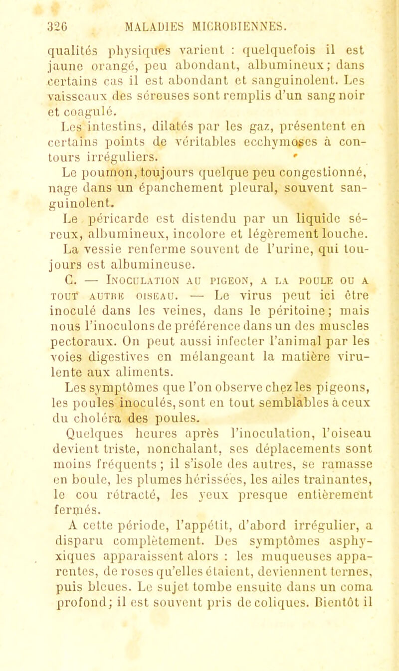 qualilés physiques variciil : quelquoFois il est jaune ovungé, peu abondaul, albumiueux ; dans certains cas il est abondant et sanguinolent. Les vaisseaux des séreuses sont remplis d'un sang noir et coagulé. Les intestins, dilatés par les gaz, présentent en certains points de véritables ecchymoses à con- tours ii'réguliers. Le poumon, toujours quelque peu congestionné, nage dans un épanchement pleural, souvent san- guinolent. Le péricarde est distendu par un liquide sé- reux, albumineux, incolore et légèrement louche. La vessie renferme souvent de l'urine, qui tou- jours est albumineuse. G. — L\0CIILAT10N AU PIGEON, A I.A POULE OU A TOUT* Auxniî OISEAU. — Le virus peut ici être inoculé dans les veines, dans le péritoine ; mais nous l'inoculons de préférence dans un des muscles pectoraux. On peut aussi infecter l'animal par les voies digestivcs en mélangeant la matière viru- lente aux aliments. Les symptômes que l'on observe chez les pigeons, les poules inoculés, sont en tout semblables à ceux du choléra des poules. Quelques heures après l'inoculation, l'oiseau devient triste, nonchalant, ses déplacements sont moins fréquents ; il s'isole des autres, se ramasse en boule, les plumes hérissées, les ailes traînantes, le cou rétracté, les yeux presque entièrement ferniés. A cette période, l'appélit, d'abord irrégulier, a disparu complètement. Des symptômes asphy- xiqucs apparaissent alors : les muqueuses appa- rentes, de roses qu'elles étaient, deviennent lernes, puis bleues. Le sujet tombe ensuite dans un coma profond; il est souvent pris de coliques. Bientôt il