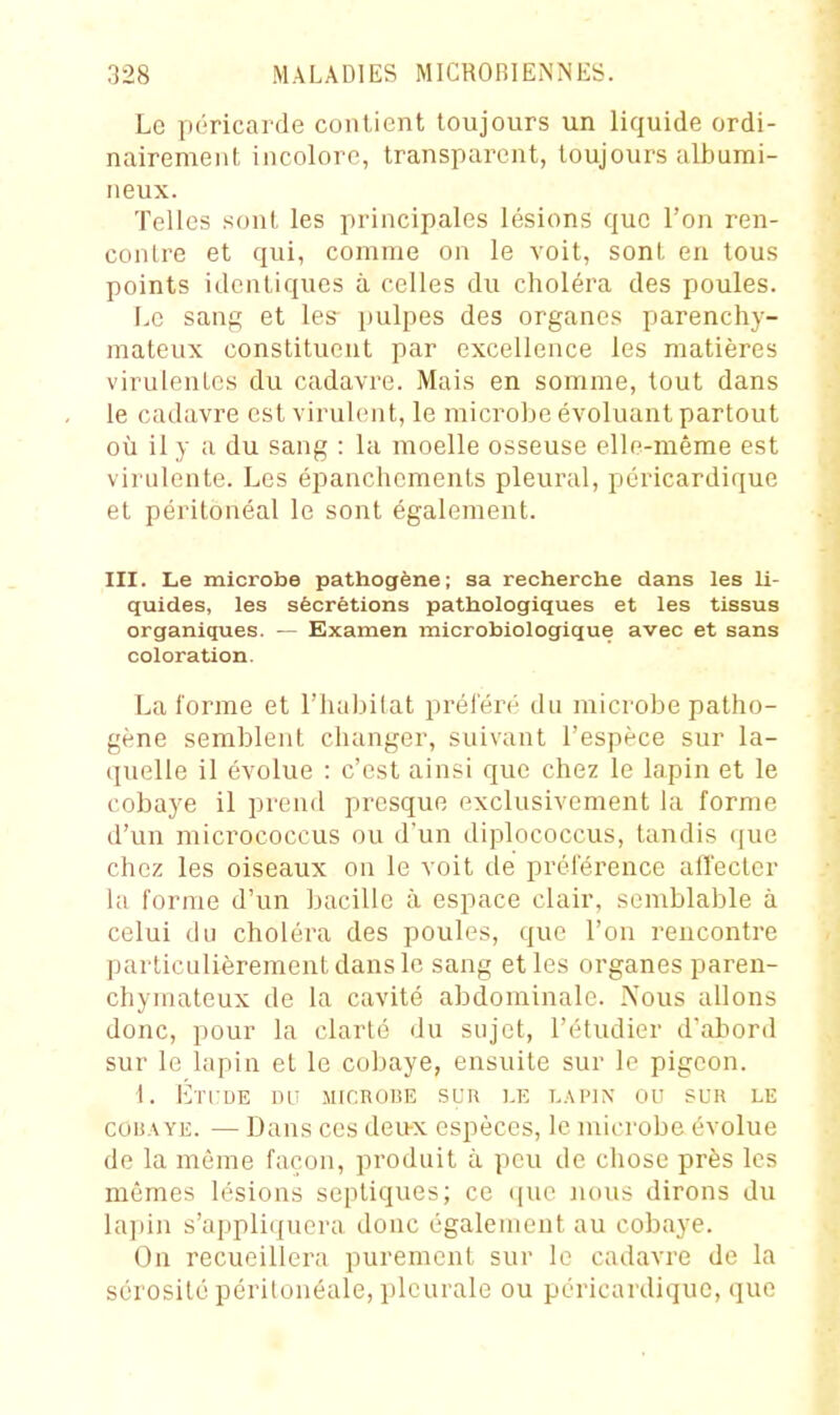 Le péricarde contient toujours un liquide ordi- nairement incolore, transparent, toujours alburai- neux. Telles sont les principales lésions que l'on ren- contre et qui, comme on le voit, sont en tous points identiques à celles du choléra des poules. Le sang et les^ pulpes des organes parenchy- mateux constituent par excellence les matières virulentes du cadavre. Mais en somme, tout dans le cadavre est virulent, le microbe évoluant partout où il y a du sang : la moelle osseuse elle-même est virulente. Les épanchements pleural, péricardique et péritonéal le sont également. III. Le microbe pathogène; sa recherche dans les li- quides, les sécrétions pathologiques et les tissus organiques. — Sxamen microbiologique avec et sans coloration. La l'orme et l'babilat préiëré du microbe patho- gène semblent changer, suivant l'espèce sur la- quelle il évolue : c'est ainsi que chez le lapin et le cobaye il prend presque exclusivement la forme d'un micrococcus ou d'un diplococcus, tandis (jue chez les oiseaux on le voit de préférence affecter la forme d'un bacille à espace clair, semblable à celui du choléra des poules, que l'on rencontre particulièrement dans le sang et les organes paren- chymateux de la cavité abdominale. Nous allons donc, pour la clarté du sujet, l'étudier d'abord sur le lapin et le cobaye, ensuite sur le pigeon. 1. Éti:de DLi JucnoBE sun i.e l.\pin ou sur le coi5.\YE. — Dans ces deux espèces, le microbe évolue de la même façon, produit à peu de chose près les mêmes lésions sepliques; ce i[ue nous dirons du lapin s'appliquera doue également au cobaye. On recueillera purement sur le cadavre de la sérosité périlonéale, pleurale ou péricardique, que