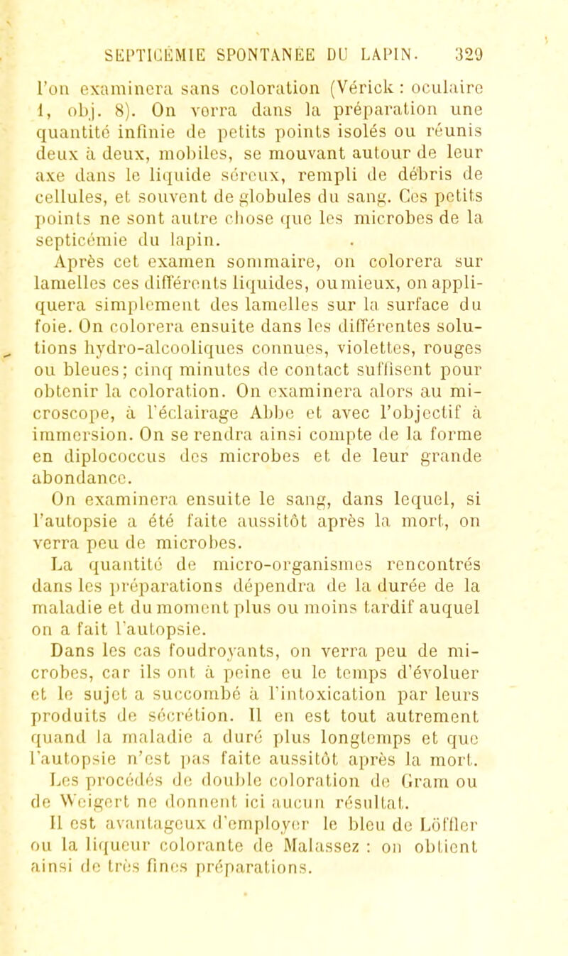 l'on examinera sans coloration (Vérick : oculaire 1, obj. 8). On verra clans la préparation une quantité infinie de petits points isolés ou réunis deux à deux, mobiles, se mouvant autour de leur axe dans le liquide séreux, rempli de débris de cellules, et souvent de globules du sang. Ces petits points ne sont autre cliose que les microbes de la septicémie du lapin. Après cet examen sommaire, on colorera sur lamelles ces différents liquides, oumieux, on appli- quera simplement des lamelles sur la surface du foie. On colorera ensuite dans les difl'érentes solu- tions hydro-alcooliques connues, violettes, rouges ou bleues; cinq minutes de contact suffisent pour obtenir la coloration. On examinera alors au mi- croscope, à l'éclairage Abbe et avec l'objectif à immersion. On se rendra ainsi compte de la forme en diplococcus des microbes et de leur grande abondance. On examinera ensuite le sang, dans lequel, si l'autopsie a été faite aussitôt après la mort, on verra peu de microbes. La quantité de micro-organismes rencontrés dans les i)réparations dépendra de la durée de la maladie et du moment plus ou moins tardif auquel on a fait l'autopsie. Dans les cas foudroyants, on verra peu de mi- crobes, car ils ont à peine eu le temps d'évoluer et le sujet a succombé à l'intoxication par leurs produits de sécrétion. Il en est tout autrement quand la maladie a duré plus longtemps et que l'autopsie n'est pas faite aussitôt après la mort. Les procédés de douljle coloration de Gram ou de VVeigert ne donnent ici aucun résultat. Il est avantageux d'employer le bleu de Lôl'ller ou la ]i(jueur colorante de Malassez ; on obtient ainsi de très fines préparations.