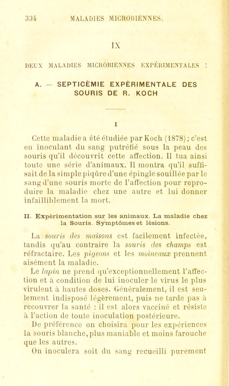 IX DEUX MALADIES MICROBIENNES EXPÉHIMENTALES : A. — SEPTICÉMIE EXPÉRIMENTALE DES SOURIS DE R. KOCH I Cette maladie a été étudiée par Koch (1878) ; c'est en inoculant du sang putréfié sous la peau des souris qu'il découvrit cette affection. Il tua ainsi toute une série d'animaux. Il montra qu'il sufii- aait de la simple piqûre d'une épingle souillée par le sang d'une souris morte de l'affection pour repro- duire la maladie chez une autre et lui donner infailliblement la mort. II. Expérimentation sur les animaux. La maladie chez la Souris. Symptômes et lésions. La souris des maisons est facilement infectée, tandis qu'au contraire la souris des champs est réfractaire. Les pigeons et les moineaux prennent aisément la maladie. Le kqnn ne prend qu'exceptionnellement l'alTec- tion et il condition de lui inoculer le virus le plus virulent à hautes doses. Généralement, il est seu- lement indisposé légèrement, puis ne tarde pas à recouvrer la santé : il est alors vacciné et résiste à l'action de toute inoculation postérieure. De préférence on choisira pour les expériences la souris blanche, plus maniable et moins farouche que les autres. On inoculera soit du sans; recueilli purement