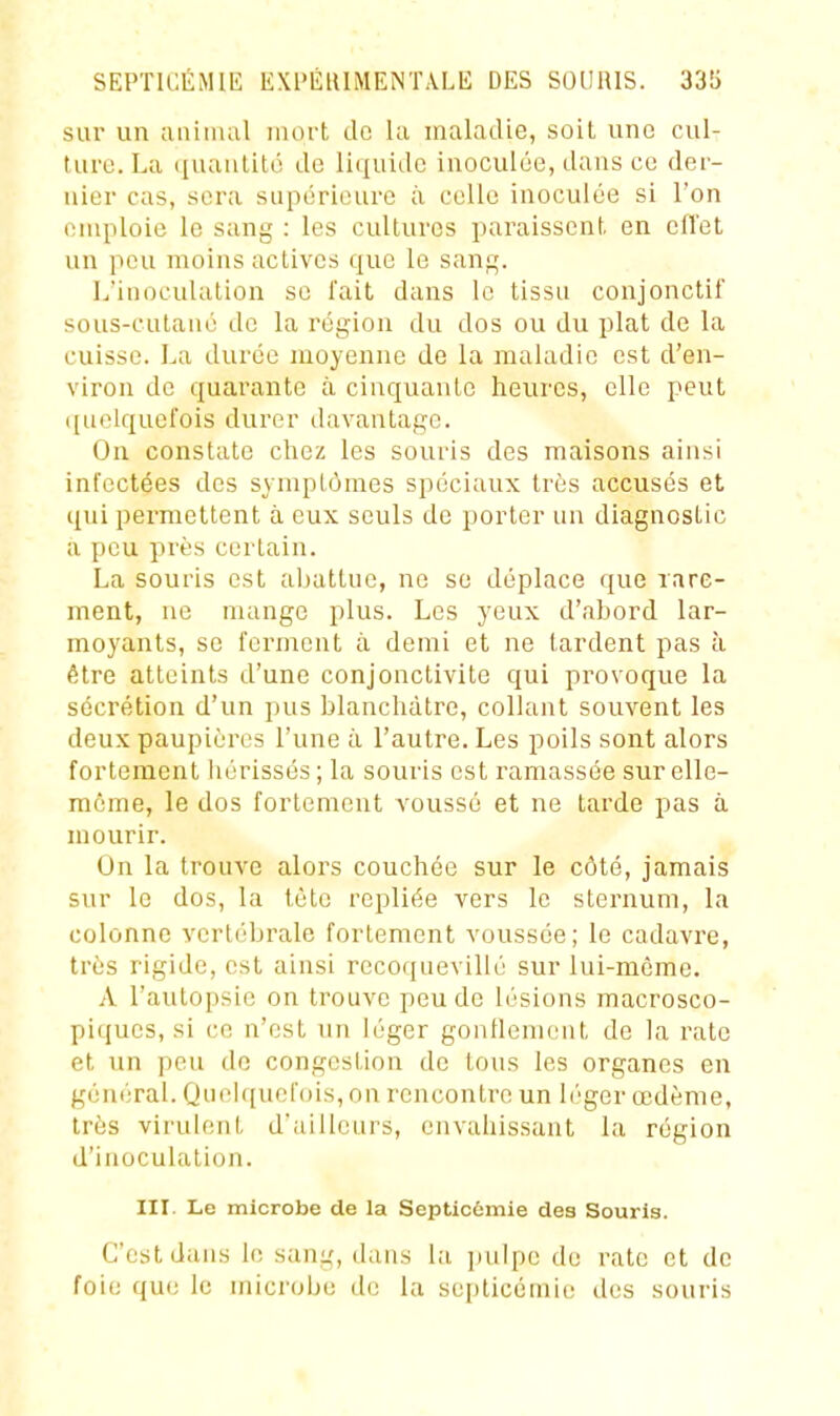 SEPTICÉMIE EXI'ÉIUMENTàLE DES SOURIS. 33!j sur un animal mort do ki maladie, soit une cul- ture. La quantité de liquide inoculée, dans ce der- nier cas, sera supérieure à celle inoculée si l'on emploie le sang : les cultures paraissent en cfl'et un peu moins actives que le sang. L'inoculation se l'ait dans le tissu conjonctif sous-cutané de la région du dos ou du plat de la cuisse. La durée moyenne de la maladie est d'en- viron de quarante à cinquante heures, elle peut ([uelquefois durer davantage. On constate chez les souris des maisons ainsi infectées des symptômes spéciaux très accusés et qui permettent à eux seuls de porter un diagnostic a peu près certain. La souris est aijattue, ne se déplace que rare- ment, ne mange plus. Les yeux d'abord lar- moyants, se ferment à demi et ne tardent pas à être atteints d'une conjonctivite qui provoque la sécrétion d'un pus blanchâtre, collant souvent les deux paupières l'une à l'autre. Les poils sont alors fortement liérissés; la souris est ramassée sur elle- même, le dos fortement voussé et ne tarde pas à mourir. On la trouve alors couchée sur le côté, jamais sur le dos, la tète repliée vers le sternum, la colonne verl('bralc fortement voussée; le cadavre, trùs rigide, est ainsi recoquevillé sur lui-même. A l'autopsie on trouve peu de lésions macrosco- piques, si ce n'est un léger gonllenieiit de la rate et un peu do congestion de tous les organes en général. Quek[uol'ois, on rencontre un léger œdème, très virulent d'ailleurs, envahissant la région d'inoculation. III. Le microbe de la Septicémie des Souris. C'est dans le sang, dans la pulpe de rate et do foie que le microbe de la septicémie des souris