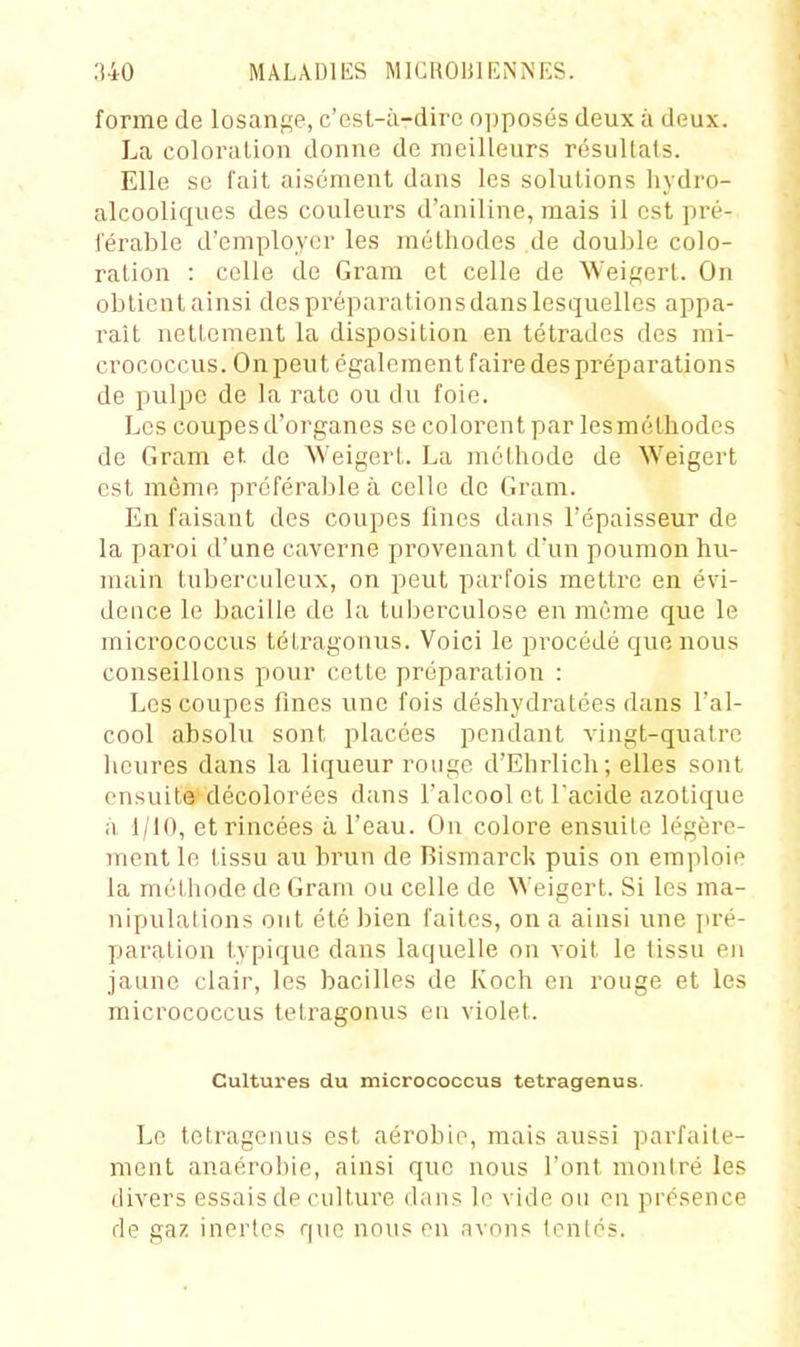 forme de losange, c'est-à-dire opposés deux à deux. La coloralion donne de meilleurs résultais. Elle se fait aisément dans les solutions liydro- alcooliques des couleurs d'aniline, mais il est pré- férable d'employer les méthodes de double colo- ralion : celle de Grara et celle de M'eigerl. On obtient ainsi des préparations dans lesquelles appa- raît nettement la disposition en tétrades des mi- crococcus. On peut également faire des préparations de pulpe de la rate ou du foie. Les coupes d'organes se colorent par lesméthodcs de Gram et. de Weigert. La méthode de Weigert est même préférable à celle de Gram. En faisant des coupes fines dans l'épaisseur de la paroi d'une caverne provenant d'un poumon hu- main tubercnleiix, on peut parfois mettre en évi- dence le bacille de la tuberculose en même que le mici'ococcus tétragonus. Voici le procédé qvie nous conseillons pour cotte préparation : Les coupes fines une fois déshydratées dans l'al- cool absolu sont placées pendant vingt-quatre licures dans la liqueur rouge d'Ehrlich; elles sont ensuite décolorées dans l'alcool et l'acide azotique il 1/iO, et rincées à l'eau. On colore ensuite légère- ment le tissu au brun de Rismarck puis on emploie la méthode de Gram ou celle de NVeigert. Si les ma- nipulations ont été bien faites, on a ainsi une ju-é- paration typique dans laquelle on voit le tissu en jaune clair, les bacilles de Koch en rouge et les micrococcus tétragonus eu violet. Cultures du micrococcus tetragenus. Le tetragenus est aérobie, mais aussi parfaite- ment anaérobie, ainsi que nous l'ont montré les divers essais de culture dans le vide ou en présence de gaz inertes qno nous en avons tontes.