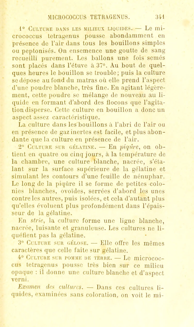 i° CULTCKE DANS LES MILIEUX LIQUIDES. — Le ITli- crococcus tetrai^enus pousse abondamment en pi-ésence de Tair dans tous les bouillons simples ou peptonisés. On ensemence une goutte de sang recueilli purement. Les ballons une l'ois semés sont placés dans l'étuve à 37°. Au bout de quel- ques heures le bouillon se trouble; puis la culture se dépose au fond du matras où elle prend l'aspect d'une poudre blanche, très fine. En agitant légère- ment, cette poudre se mélange de nouveau au li- quide en formant d'abord des flocons que l'agita- tion disperse. Cette culture en bouillon a donc un aspect assez caractéristique. La culture dans les bouillons à, l'abri de l'air ou en présence de gaz inertes est facile, et plus abon- dante que la culture en présence de l'air. 2 Culture sur gélatine. — En piqûre, on ob- tient en quatre ou cinq jours, à la température de la chambre, une culture blanche, nacrée, s'éta- lant sur la surface supérieure de la gélatine et simulant les contours d'une feuille de nénuphar. Le long de la piqûre il se forme de petites colo- nies blanches, ovoïdes, serrées d'abord les unes contre les autres, puis isolées, et cela d'autant plus qu'elles évoluent plus profondément dans l'épais- seur de la gélatine. En strie, la cuUuro forme une ligne blanche, nacrée, luisante et granuleuse. Les cultures ne li- quéfient pas la gélatine. 3 Culture sur hélose. — Elle oITre les mêmes caractères que celle faite sur gélatine. 4 Cultijre su-r i'Omme ue terre. — Le micrococ- cus tetragemis pousse très bien sur ce milieu opaffuc : il donne une cultun; blanche et d'aspect verni. Examen des cullurrs. - Dans ces cultures li- quides, e.xaminées .sans coloration, on voit le mi-