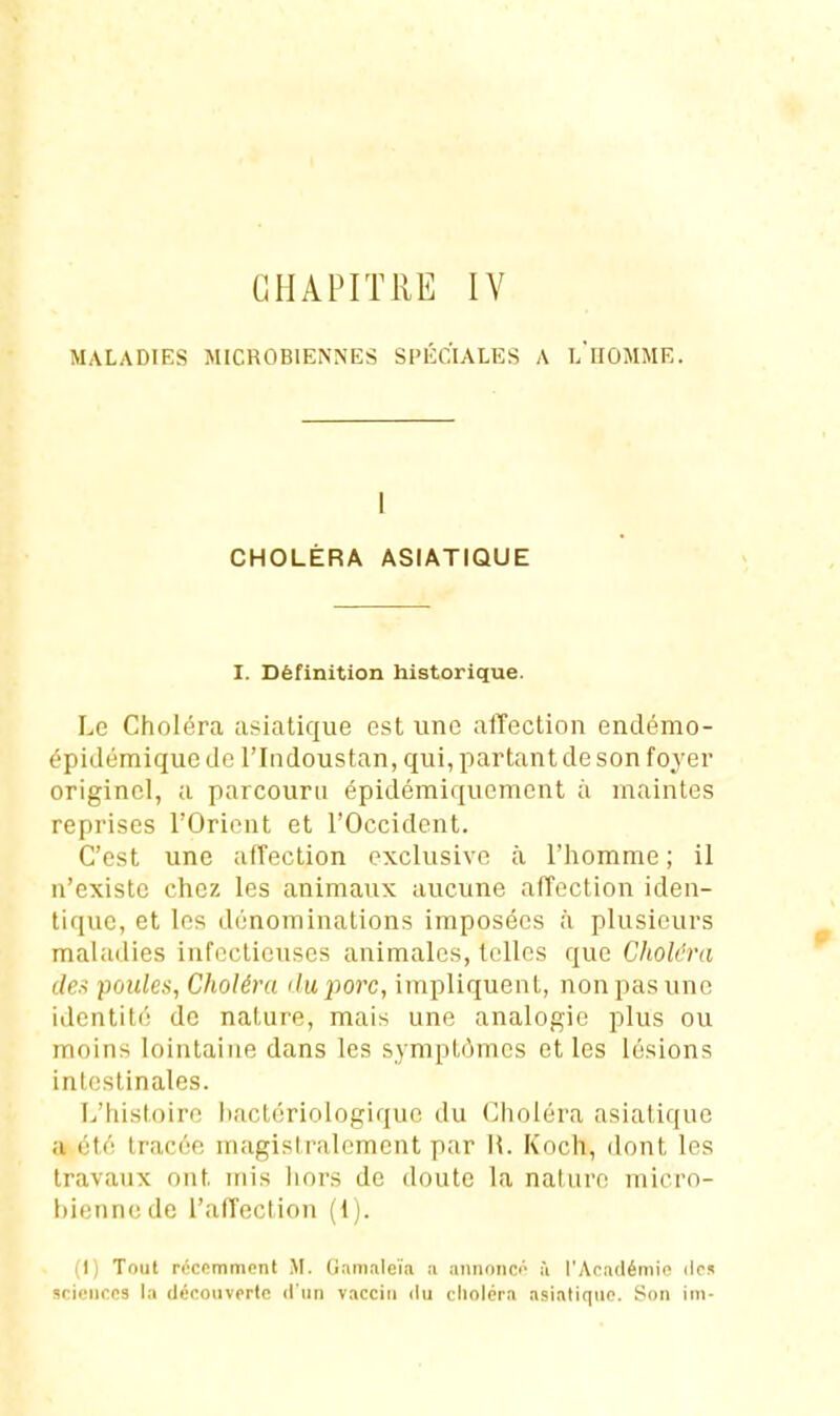 CHAPITRE lY MALADIES MICROBIENNES SPÉCIALES A l'iIOMME. 1 CHOLÉRA ASIATIQUE I. Définition historique. Le Choléra asiatique est une affection endémo- épidémique de l'Indoustan, qui, partant de son foyer originel, a parcouru épidémiquement à maintes reprises l'Orient et l'Occident. C'est une affection exclusive à l'homme ; il n'existe chez les animaux aucune affection iden- tique, et les dénominations imposées à plusieurs maladies infectieuses animales, telles que Choléra (/e-f -poules, Choléra iluporc, impliquent, non pas une identité de nature, mais une analogie plus ou moins lointaine dans les sy mptômes et les lésions intestinales. L'histoire bactériologique du Choléra asiatique a été tracée magistralement par H. Koch, dont les travaux ont mis liors de doute la nature micro- bienne de l'affection (1). (1) Tout récemment M. Gamaleïa ii aminnco à l'Apadémic des sciences la découverte d'un vaccin du choléra asiatique. Son iin-