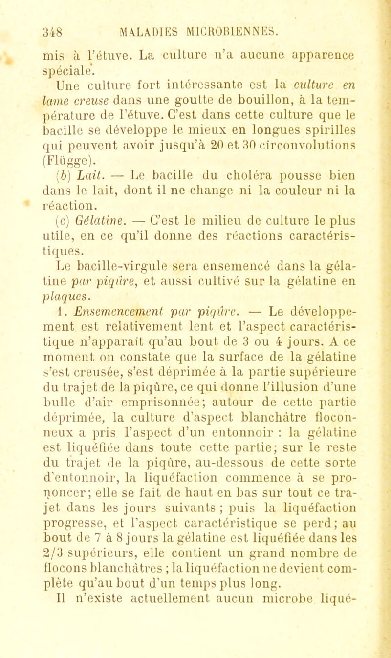 mis à l'éluve. La culture n'a aucune apparence spéciale. Une culture fort intéressante est la culture en lame creuse dans une goutte de bouillon, à la tem- pérature de Fétuve. C'est dans cette culture que le bacille se développe le mieux en longues spirilles qui peuvent avoir jusqu'à 20 et 30 circonvolutions (Flligge). (b) Lait. — Le bacille du choléra pousse bien dans le lait, dont il ne cliange ni la couleur ni la réaction. (c) Gélatine. — C'est le milieu de culture le plus utile, en ce qu'il donne des réactions caractéris- tiques. Le bacille-virgule sera ensemencé dans la géla- tine par piqûre, et aussi cultivé sur la gélatine en plaques. 1. Ensemencement par piqûre. — Le développe- ment est relativement lent et l'aspect caractéris- tique n'apparaît qu'au bout de 3 ou 4 jours. A ce moment on constate que la surface de la gélatine s'est creusée, s'est déprimée à la partie supérieure du trajet de la piqûre, ce qui donne l'illusion d'une bulle d'air emprisonnée; autour de cette partie déprimée, la culture d'aspect blanchâtre flocon- neux a pris l'aspect d'un entonnoir : la gélatine est liquéfiée dans toute cette partie; sur le reste du trajet de la piqûre, au-dessous de cette sorte d'entonnoir, la liquéfaction commence à se pro- noncer; elle se fait de haut en bas sur tout ce tra- jet dans les jours suivants ; puis la liquéfaction progresse, et l'aspect caractéristique se perd; au bout de 7 à 8 jours la gélatine est liquéfiée dans les 2/3 supérieurs, elle contient un grand nombre de flocons blanchâtres ; la liquéfaction ne devient com- plète qu'au bout d'un temps plus long. Il n'existe actuellement aucun microbe liqué-