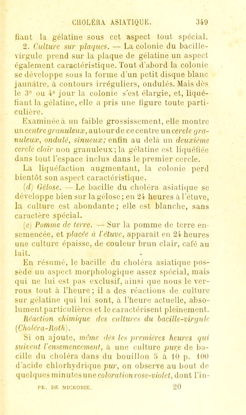 Ikuit la gélatine sous cet aspect tout spécial. 2. Culture sur plaiiucs. — La colonie du bacille- virgule prend sur la plaque de gélatine un aspect également caractéristique. Tout d'atord la colonie se développe sous la l'orme d'un petit disque blanc jaunâtre, à contours irréguliers, ondulés. Mais dès le 'i ou 4 jour la colonie s'est élargie, et, liqué- fiant la gélatine, elle a pris une figure toute parti- culière. Examinée à un faible grossissement, elle montre un ceH<)-e granuleux, autour de ce centre un cercle gra- nuleux, ondulé, sinueux ; enfin au delà un deuxième cercle clair non granuleux; la gélatine est liquéfiée dans tout l'espace inclus dans le premier cercle. La liquéfaction augmentant, la colonie perd bientôt son aspect caractéristique. (d) Gélose. — Le bacille du choléra asiatique se développe bien sur la gélose; en 24 heures àTétuve, la culture est abondante; elle est blanche, sans caractère spécial. (ej Pomme de terre. — Sur la pomme de terre en- semencée, et placée à l'étuvc, apparaît en 24 heures une culture épaisse, de couleur brun clair, café au lait. En résume, le bacille du choléra asiatique pos- sède un aspect morphologique assez spécial, mais qui ne lui est pas exclusif, ainsi que nous le ver- rons tout à l'heure ; il a des réactions de cultui'c sur gélatine qui lui sont, à l'heure actuelle, abso- lument particulières et le caractérisent pleinement. Réaction chimique des cultures du bacille-virgule (Choléra-Iloth). Si on ajoute, même ilès les premières heures qui suivent l'ensemeneemenl, ;ï une (uilture pure de ba- cille du choléra dans du bouillon ii à 10 p. 100 d'acide clilorliydrif|ue pur, on observe au l)out de quelques niinutes une co/ora/ionrosc-'Uio/ei, dont Tiu- i>ri. DR Micnoiiiii. 20