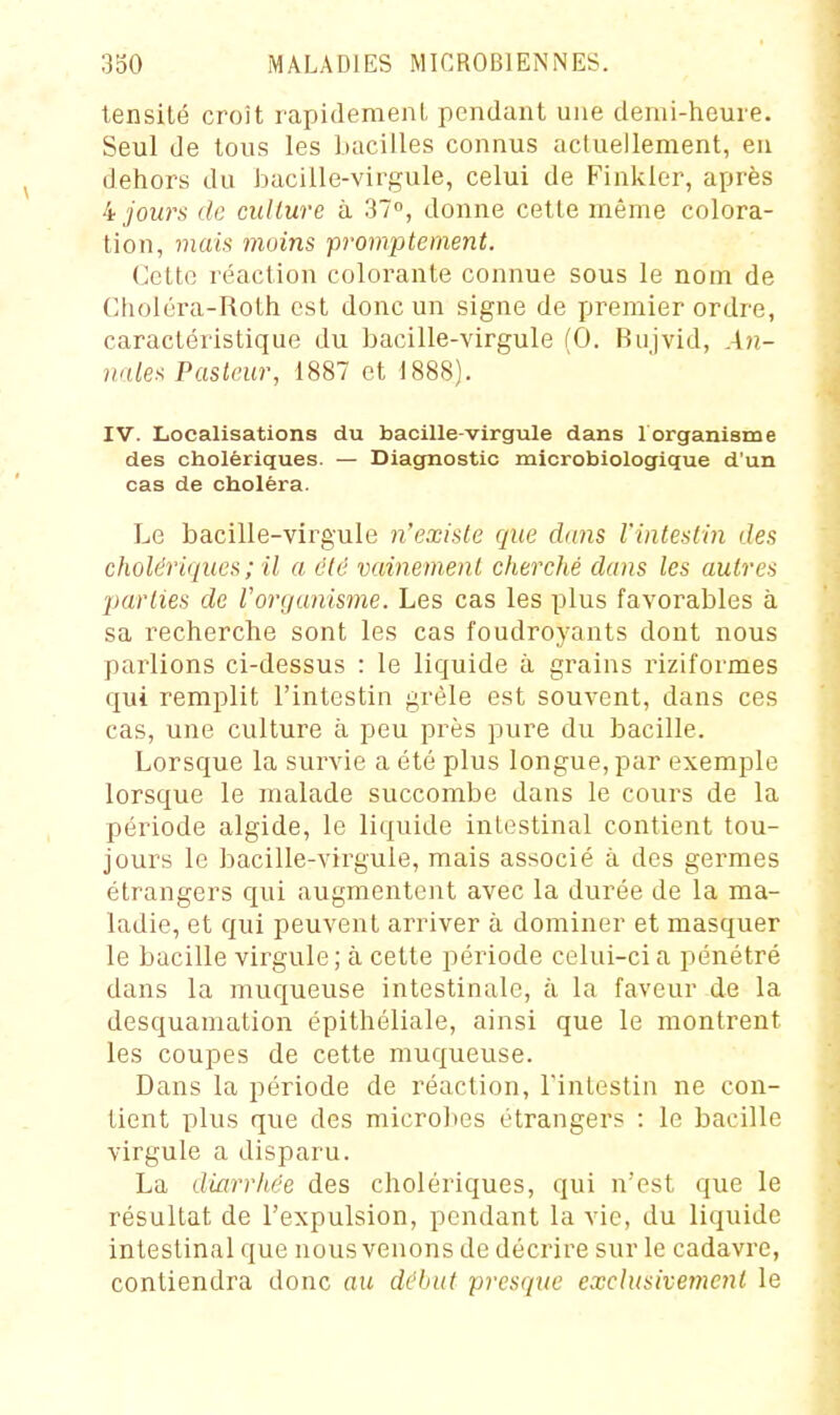 lensité croît rapidemenL pendant une demi-heure. Seul de tous les bacilles connus acluellement, en dehors du bacille-virgule, celui de Finkler, après jours de culture à 37, donne cette même colora- tion, mais moins prompte ment. Cette réaction colorante connue sous le nom de Choléra-Roth est donc un signe de premier ordre, caractéristique du bacille-virgule (0. Bujvid, An- 7iales Pasteur, 1887 et 1888). IV. Localisations du bacille-virgule dans 1 organisme des cholériques. — Diagnostic microbiologique d'un cas de choléra. Le bacille-virgule n'existe que dans l'intestin des cholériques ; il a été vainement cherché dans les autres parties de Vorganisme. Les cas les plus favorables à sa recherche sont les cas foudroyants dont nous parlions ci-dessus : le liquide à grains riziformes qui remplit l'intestin grêle est souvent, dans ces cas, une culture à peu près pure du bacille. Lorsque la survie a été plus longue, par exemple lorsque le malade succombe dans le cours de la période algide, le liquide intestinal contient tou- jours le bacille-virgule, mais associé à des germes étrangers qui augmentent avec la durée de la ma- ladie, et qui peuvent arriver à dominer et masquer le bacille virgule ; à cette période celui-ci a pénétré dans la muqueuse intestinale, à la faveur de la desquamation épithéliale, ainsi que le montrent les coupes de cette muqueuse. Dans la période de réaction, rinlestin ne con- tient plus que des microbes étrangers : le bacille virgule a disparu. La diarrh,ée des cholériques, qui n'est que le résultat de l'expulsion, pendant la vie, du liquide intestinal que nous venons de décrire sur le cadavre, contiendra donc au début presque exclusivement le