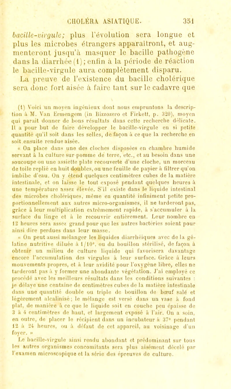 bacille-virgule; plus l'évolution sera longue et plus les microbes étrangers apparaîtront, et aug- menteront jus(iu'ù masquer le bacille pathogène dans la diarrhée (1) ; enfin à la période de réaction le bacille-virgule aura complètement disparu. La preuve de l'existence du bacille cholérique sera donc fort aisée à faire tant sur le cadavre que (1) Voici un moyen ingénieux dont nous empruntons la descrip- tion il M. Van Hrnieugem (in Ijiz/.ozero et Firkclt, p. 320), moyen qui parait donner de bons résultats dans cette reclierclie délicate. 11 a pour but de l'aire développer le bacille-virgule en si petite quantité qu'il soit dans les selles, do façon à ce que la recherche en soit ensuite rendue aisée. Il On place dans une des cloches disposées en chambre humide servant à la culture sur pomme de terre, etc., et au besoin dans une soucoupe ou une assiette plate recouverte d'une cloche, un morceau de toile replié en huit doubles, ou une feuille de papier à filtrer qu'on imbibe d'eau. On y étend quelques centimètres cubes de la matière intestinale, et on laisse le tout exposé pendant quelques heures à une température assez élevée. S'il existe dans le liquide intestinal des microbes cholériques, même en quantité infiniment petite pro- portionnellement aux autres micro-organismes, il ne tarderont pas, grâce i leur multiplication extrêmement rapide, à s'accumuler à la surface du linge et à le recouvrir entièrement. Leur nombre en [i heures sera ,isse/. grand pour (|uo les autres bactéries soient pour ainsi dire perdues dans leur masse. « On peut aussi mélanger les liquides diarrhéiques avec delà gé- latine nutritive diluée à 1/10°, ou du bouillon stérilisé, de façon à obtenir un milieu de culture liquide qui favorisera davantage encore l'accumulation des virgules à leur sui'face. Gr?ice à leurs mouvements propres, et à leur avidité pour l'oxygène libre, elles ne tarderont pas à y former une abondante végétation. ,I'ai employé ce procédé avec les meilleurs résultats dans les conditions suivantes : je délaye une centaine de centimètres cubes de la matière intestinale dans une quantité double ou triple de bouillon de bœuf salé et légèrement alcalinisé; le mélange est versé dans un vase à fond l)lat, de manière à ce que le liquide soit en couche peu épaisse de 3 à 4 centimètres de haut, et largement exposé à l'air. On a soin, en outre, de placer le récipient dans un incubateur h 37° pendant 12 à i!4 heures, ou à défaut de cet appareil, au voisinage d'un foyer.  r,c bacille-virgule ainsi rendu abondant et prédominant sur tous les autres organismes concomitants sera plus aisément décelé par Texamen microscopique et la série des épreuves de culture.