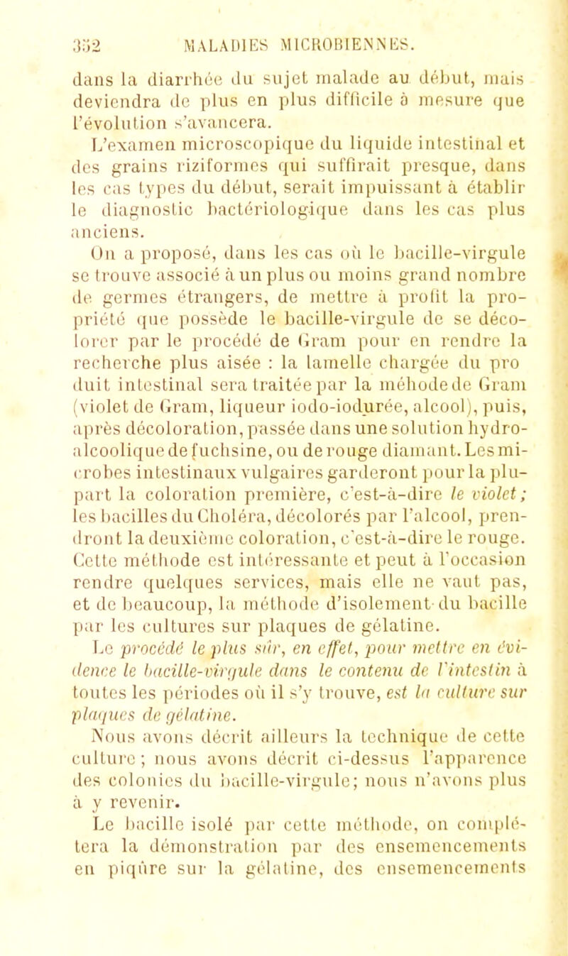 dans la diarrhée du sujet malade au début, mais deviendra de plus en plus difficile à mesure que l'évolution s'avancera. L'examen microscopique du liquide intestinal et des grains riziformes qui suffirait presque, dans les cas types du début, serait impuissant à établir le diagnostic bactériologique dans les cas plus anciens. On a proposé, dans les cas où le bacille-virgule se trouve associé à un plus ou moins grand nombre de germes étrangers, de mettre à prolit la pro- priété que possède le bacille-virgule de se déco- lorer par le procédé de (iram pour en rendre la recherche plus aisée : la lamelle chargée du pro duit intestinal sera traitée par la méhodede Gram (violet de Gram, liqueur iodo-iodurée, alcool), puis, après décoloration, passée dans une solution hydro- alcoolique de fuchsine, ou de rouge diamant. Les mi- crobes intestinaux vulgaires garderont pour la plu- part la coloration première, c'est-à-dire le violet; les bacilles du Choléra, décolorés par l'alcool, pren- dront la deuxième coloration, c'est-à-dire le rouge. Cette méthode est intiiressante et peut à l'occasion rendre quelques services, mais elle ne vaut pas, et de beaucoup, la méthode d'isolement-du bacille par les cultures sur plaques de gélatine. Le procédé le plus sûr, en effet, pour mettre en évi- dence le hacille-viriiule dans le contenu de l'intestin à toutes les périodes où il s'y trouve, est lu culture sur plaques de gélatine. Nous avons décrit ailleurs la technique de cette culture ; nous avons décrit ci-dessus l'apparence des colonies du i)acille-virgulc; nous n'avons plus à y revenir. Le bacille isolé par cette métiiode, on complé- tera la démonstration par des ensemencements en piqûre sur la gélatine, des ensemencements