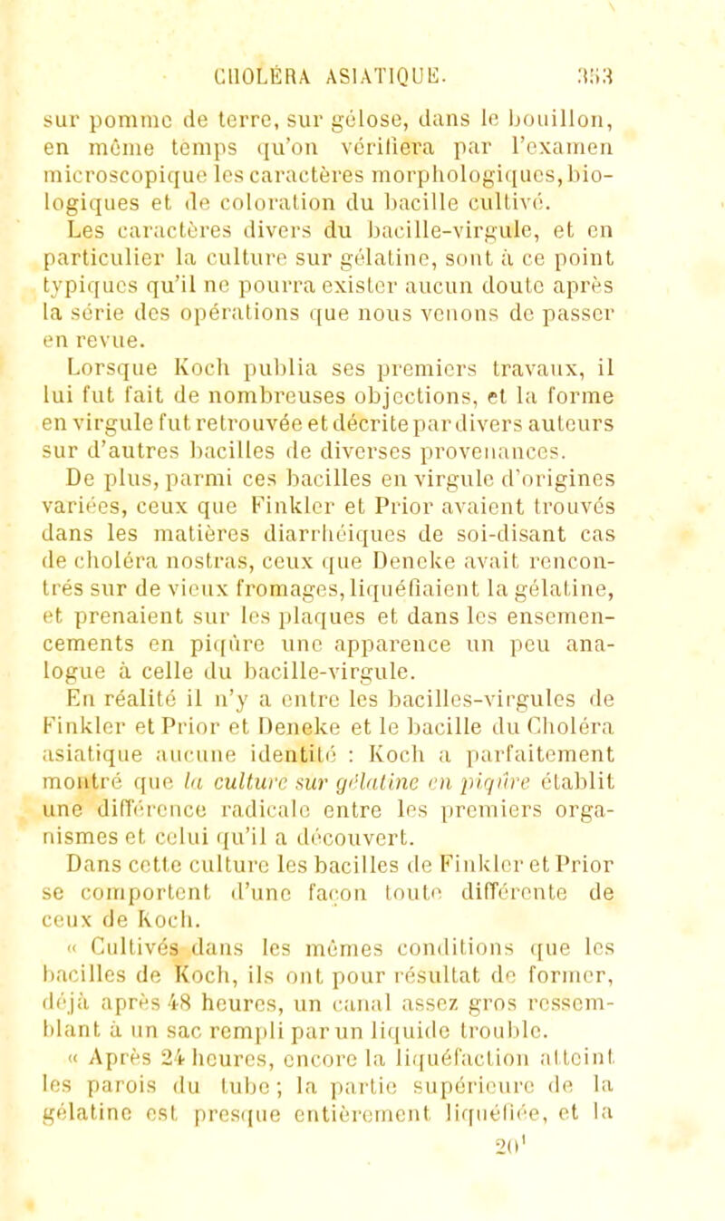sur pomme de terre, sur gélose, dans le Ijoiiilloii, en même temps qu'on vérifiera par l'examen microscopique les caractères morphologiques, bio- logiques et de coloration du bacille cultivé. Les caractères divers du bacille-virgule, et en particulier la culture sur gélatine, sont à ce point typiques qu'il ne pourra exister aucun doute après la série des opérations que nous venons de passer en revue. Lorsque Kocli publia ses premiers travaux, il lui fut l'ait de nombreuses objections, et la forme en virgule fut retrouvée et décrite par divers auteurs sur d'autres bacilles de diverses provenances. De plus, parmi ces bacilles en virgule d'origines variées, ceux que Finklcr et Prior avaient trouvés dans les matières diarriiéiques de soi-disant cas de choléra nostras, ceux que Deneke avait rencon- trés sur de vieux fromages, liquéfiaient la gélatine, et prenaient sur les plaques et dans les ensemen- cements en piqûre une apparence un peu ana- logue à celle du bacille-virgule. En réalité il n'y a entre les bacilles-virgules de Kinkler et Prior et Deneke et le bacille du Choléra asiatique aucune identité : Koch a parfaitement montré que la culture sur gi'lalinc en piqûre établit une différence radicale entre les premiers orga- nismes et celui qu'il a découvert. Dans cette culture les bacilles de Finkler et Prior se comportent d'une façon toute différente de ceux de Rocli. « Cultivés dans les mêmes conditions (jue les l)acillcs de Koch, ils ont pour lésultat de former, déjà après 48 heures, un canal assez gros ressem- blant à un sac remi)Ii par un liquide trouble. « Après 24iicures, encore la liquéfaction ;tttcint les parois du tube; la partie supérieure de la gélatine est presijue entièrement liquéliée, et la 2(i'