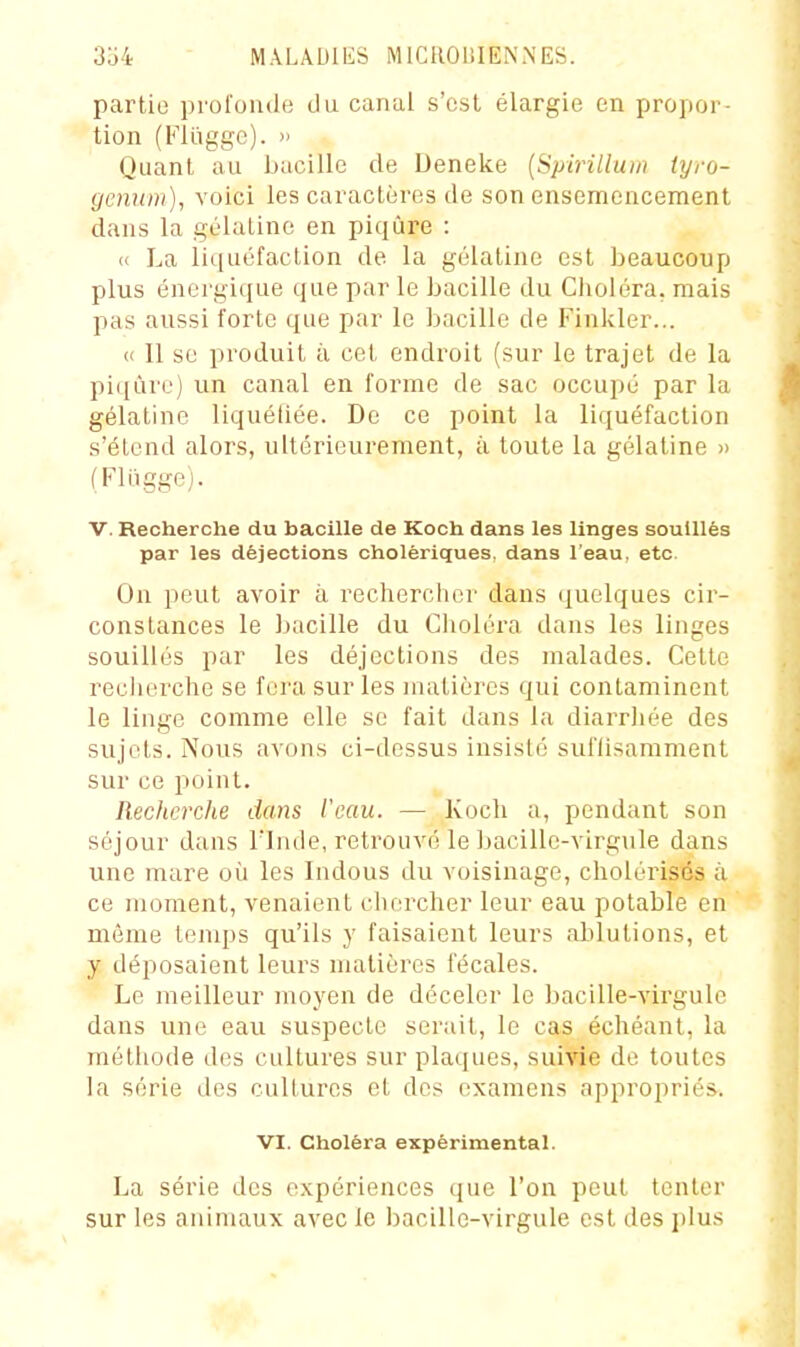 partie profonde du canal s'est élargie en propor- tion (Flûggc). » Quant au ijacille de Deneke [Spirilluin tyro- gcnum), voici les caractères de son ensemencement dans la gélatine en piqûre : « La liquéfaction de la gélatine est beaucoup plus énergique que par le bacille du Clioléra. mais pas aussi iorte que par le bacille de Finlder... « Il se produit à cet endi^oit (sur le trajet de la piqûre) un canal en forme de sac occupé par la gélatine liquéliée. De ce point la liquéfaction s'étend alors, ultérieurement, à toute la gélatine » (Fliigge). V. Recherche du bacille de Kooh dans les linges souillés par les déjections cholériques, dans l'eau, etc. On peut avoir à rechercher dans quelques cir- constances le bacille du Choléra dans les linges souillés par les déjections des malades. Cette recherche se fera sur les matières qui contaminent le linge comme elle se fait dans la diarrhée des sujets. Nous avons ci-dessus insisté sul'lisarament sur ce point. Recherche dans l'eau. — Koch a, pendant son séjour dans Tlnde, retrouvé le bacille-virgule dans une mare où les Indous du voisinage, cliolérisés à ce moment, venaient chercher leur eau potable en même temps qu'ils y faisaient leurs ablutions, et y déposaient leurs matières fécales. Le meilleur moyen de déceler le bacille-virgule dans une eau suspecte serait, le cas échéant, la méthode des cultures sur plaques, suivie de toutes la série des cultures et dos examens appropriés. VI. Choléra expérimental. La série des expériences que l'on peut tenter sur les animaux avec le bacille-virgule est des plus