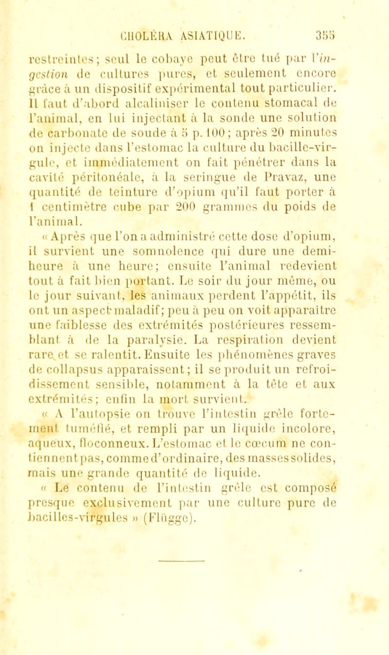 i;ilOLÉR\ ASIÂTIODE. 3îi!j rcslroiules ; seul le cohiivc peut être lué jiar Vin- gestion de cultures luires, el seulemeul encore f^n'ice il un disposlLif expérimental tout particulier. 11 i'aut d'abord alcaliuiser le contenu stomacal de l'animal, en lui injectant à la sonde une soluiion de carbonate de soude à îi p. 100; après 20 minutes on injecte dans l'estomac la culture du bacille-vir- gule, et immédiatement on fait pénétrer dans la cavité périlonéale, à la seringue de Pravaz, une quantité de teinture d'opium qu'il faut porter à 1 centimètre cube par 200 grammes du poids de l'animal. «Après que l'on a administré cette dose d'opium, il survient une somnolence qui dure une demi- heure à une heure; ensuite l'animal redevient tout à fait bien portant. Le soir du jour même, ou le jour suivant, les animaux perdent l'appétit, ils ont un aspect-maladif ; peu à peu on voit apparaître une faiblesse des extrémités postérieures ressem- blant à de la paralysie. La respiration devient rare, et se ralentit. Ensuite les phénomènes graves de collapsus apparaissent ; il se produit un refroi- dissement sensible, notamment à la tète et aux extrémités; enfin la mort survient. « A l'autopsie on trouve l'intestin grêle forte- ment tuméllé, et rempli par un liquide incolore, aqueux, floconneux. L'eslomac et le cœcum ne con- tiennentpas, comme d'ordinaire, des massessolides, mais une grande quantité de liquide. « Le contenu de l'intestin grêle est composé presque exclusivement par une culture pure de bacilles-virgules » (Fliigge).