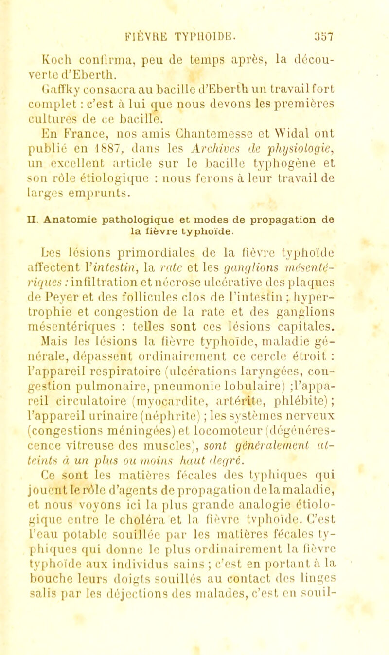 Koch conlirma, peu de temps après, la ilécou- verlo d'Ebci'th. (laiïky consacra au bacille d'Eberlh un travail fort complet : c'est à lui que nous devons les premières cultures de ce bacille. En France, nos amis Chantemesse et Widal ont publié en 1887, dans les Archives de phydologie, un excellent article sur le bacille typhogène et son rôle étiologique : nous lerons à leur travail de larges emprunts. II. Anatomie pathologique et modes de propagation de la fièvre typhoïde. Les lésions primordiales de la fièvre typhoïde affectent l'intestin, la rate et les ganglions nif'senlé- riqnes : infiltration et nécrose ulcéralive des plaques de Peyer et des follicules clos de l'intestin ; hyper- trophie et congestion de la rate et des ganglions mésentériques : telles sont ces lésions capitales. Mais les lésions la fièvre typhoïde, maladie gé- nérale, dépassent ordinairement ce cercle étroit : l'appareil respiratoire (ulcérations laryngées, con- gestion pulmonaire, pneumonie lobulaire) ;rappa- reil circulatoire (myocardite, artérite, phlébite) ; l'appareil urinaire (néphrite) ; les systèmes nerveux (congestions méningées) et locomoteur (dégénéres- cence vitreuse des muscles), sont généralement ut- teints à un plus ou moins haut ilegré. Ce sont les matières fécales des ty|ihiques qui jouent le rôle d'agents de propagation delà maladie, et nous voyons ici la plus grande analogie étiolo- gique entre le choléra et la (lèvre tvpiioïde. C'est l'eau potable souillée par les matières fécales ty- phifjues qui donne le plus ordinairement la lièvre tyiihoïde aux individus sains ; c'est en portant à la bouche leurs doigls souillés au contact d(>s linges salis par les déjections des malades, c'est en souil- 1